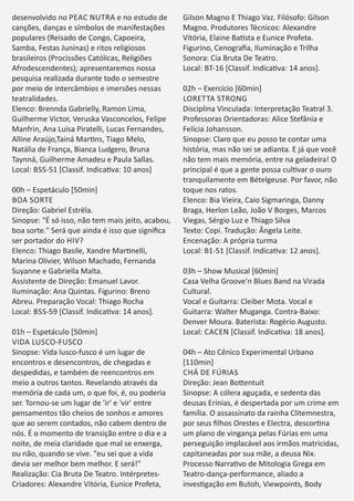 desenvolvido no PEAC NUTRA e no estudo de
canções, danças e símbolos de manifestações
populares (Reisado de Congo, Capoeira,
Samba, Festas Juninas) e ritos religiosos
brasileiros (Procissões Católicas, Religiões
Afrodescendentes); apresentaremos nossa
pesquisa realizada durante todo o semestre
por meio de intercâmbios e imersões nessas
teatralidades.
Elenco: Brennda Gabrielly, Ramon Lima,
Guilherme Victor, Veruska Vasconcelos, Felipe
Manfrin, Ana Luisa Piratelli, Lucas Fernandes,
Alline Araújo,Tainá Mar ns, Tiago Melo,
Natália de França, Bianca Ludgero, Bruna
Taynná, Guilherme Amadeu e Paula Sallas.
Local: BSS-51 [Classif. Indica va: 10 anos]
00h – Espetáculo [50min]
BOA SORTE
Direção: Gabriel Estrëla.
Sinopse: "É só isso, não tem mais jeito, acabou,
boa sorte." Será que ainda é isso que signiﬁca
ser portador do HIV?
Elenco: Thiago Basile, Xandre Mar nelli,
Marina Olivier, Wilson Machado, Fernanda
Suyanne e Gabriella Malta.
Assistente de Direção: Emanuel Lavor.
Iluminação: Ana Quintas. Figurino: Breno
Abreu. Preparação Vocal: Thiago Rocha
Local: BSS-59 [Classif. Indica va: 14 anos].
01h – Espetáculo [50min]
VIDA LUSCO-FUSCO
Sinopse: Vida lusco-fusco é um lugar de
encontros e desencontros, de chegadas e
despedidas, e também de reencontros em
meio a outros tantos. Revelando através da
memória de cada um, o que foi, é, ou poderia
ser. Tornou-se um lugar de 'ir' e 'vir' entre
pensamentos tão cheios de sonhos e amores
que ao serem contados, não cabem dentro de
nós. É o momento de transição entre o dia e a
noite, de meia claridade que mal se enxerga,
ou não, quando se vive. "eu sei que a vida
devia ser melhor bem melhor. E será!"
Realização: Cia Bruta De Teatro. Intérpretes-
Criadores: Alexandre Vitória, Eunice Profeta,
Gilson Magno E Thiago Vaz. Filósofo: Gilson
Magno. Produtores Técnicos: Alexandre
Vitória, Elaine Ba sta e Eunice Profeta.
Figurino, Cenograﬁa, Iluminação e Trilha
Sonora: Cia Bruta De Teatro.
Local: BT-16 [Classif. Indica va: 14 anos].
02h – Exercício [60min]
LORETTA STRONG
Disciplina Vinculada: Interpretação Teatral 3.
Professoras Orientadoras: Alice Stefânia e
Felícia Johansson.
Sinopse: Claro que eu posso te contar uma
história, mas não sei se adianta. E já que você
não tem mais memória, entre na geladeira! O
principal é que a gente possa cul var o ouro
tranquilamente em Bételgeuse. Por favor, não
toque nos ratos.
Elenco: Bia Vieira, Caio Sigmaringa, Danny
Braga, Herlon Leão, João V Borges, Marcos
Viegas, Sérgio Luz e Thiago Silva
Texto: Copi. Tradução: Ângela Leite.
Encenação: A própria turma
Local: B1-51 [Classif. Indica va: 12 anos].
03h – Show Musical [60min]
Casa Velha Groove'n Blues Band na Virada
Cultural.
Vocal e Guitarra: Cleiber Mota. Vocal e
Guitarra: Walter Muganga. Contra-Baixo:
Denver Moura. Baterista: Rogério Augusto.
Local: CACEN [Classif. Indica va: 18 anos].
04h – Ato Cênico Experimental Urbano
[110min]
CHÁ DE FÚRIAS
Direção: Jean Bo entuit
Sinopse: A cólera aguçada, e sedenta das
deusas Erínias, é despertada por um crime em
família. O assassinato da rainha Clitemnestra,
por seus ﬁlhos Orestes e Electra, descor na
um plano de vingança pelas Fúrias em uma
perseguição implacável aos irmãos matricidas,
capitaneadas por sua mãe, a deusa Nix.
Processo Narra vo de Mitologia Grega em
Teatro-dança-performance, aliado a
inves gação em Butoh, Viewpoints, Body
 
