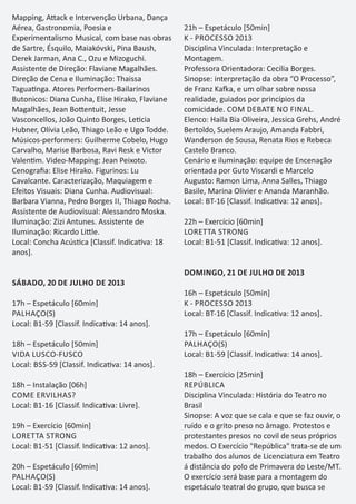 Mapping, A ack e Intervenção Urbana, Dança
Aérea, Gastronomia, Poesia e
Experimentalismo Musical, com base nas obras
de Sartre, Ésquilo, Maiakóvski, Pina Baush,
Derek Jarman, Ana C., Ozu e Mizoguchi.
Assistente de Direção: Flaviane Magalhães.
Direção de Cena e Iluminação: Thaissa
Tagua nga. Atores Performers-Bailarinos
Butonicos: Diana Cunha, Elise Hirako, Flaviane
Magalhães, Jean Bo entuit, Jesse
Vasconcellos, João Quinto Borges, Le cia
Hubner, Olívia Leão, Thiago Leão e Ugo Todde.
Músicos-performers: Guilherme Cobelo, Hugo
Carvalho, Marise Barbosa, Ravi Resk e Victor
Valen m. Video-Mapping: Jean Peixoto.
Cenograﬁa: Elise Hirako. Figurinos: Lu
Cavalcante. Caracterização, Maquiagem e
Efeitos Visuais: Diana Cunha. Audiovisual:
Barbara Vianna, Pedro Borges II, Thiago Rocha.
Assistente de Audiovisual: Alessandro Moska.
Iluminação: Zizi Antunes. Assistente de
Iluminação: Ricardo Li le.
Local: Concha Acús ca [Classif. Indica va: 18
anos].
SÁBADO, 20 DE JULHO DE 2013
17h – Espetáculo [60min]
PALHAÇO(S)
Local: B1-59 [Classif. Indica va: 14 anos].
18h – Espetáculo [50min]
VIDA LUSCO-FUSCO
Local: BSS-59 [Classif. Indica va: 14 anos].
18h – Instalação [06h]
COME ERVILHAS?
Local: B1-16 [Classif. Indica va: Livre].
19h – Exercício [60min]
LORETTA STRONG
Local: B1-51 [Classif. Indica va: 12 anos].
20h – Espetáculo [60min]
PALHAÇO(S)
Local: B1-59 [Classif. Indica va: 14 anos].
21h – Espetáculo [50min]
K - PROCESSO 2013
Disciplina Vinculada: Interpretação e
Montagem.
Professora Orientadora: Cecilia Borges.
Sinopse: interpretação da obra “O Processo”,
de Franz Ka a, e um olhar sobre nossa
realidade, guiados por princípios da
comicidade. COM DEBATE NO FINAL.
Elenco: Haila Bia Oliveira, Jessica Grehs, André
Bertoldo, Suelem Araujo, Amanda Fabbri,
Wanderson de Sousa, Renata Rios e Rebeca
Castelo Branco.
Cenário e iluminação: equipe de Encenação
orientada por Guto Viscardi e Marcelo
Augusto: Ramon Lima, Anna Salles, Thiago
Basile, Marina Olivier e Ananda Maranhão.
Local: BT-16 [Classif. Indica va: 12 anos].
22h – Exercício [60min]
LORETTA STRONG
Local: B1-51 [Classif. Indica va: 12 anos].
DOMINGO, 21 DE JULHO DE 2013
16h – Espetáculo [50min]
K - PROCESSO 2013
Local: BT-16 [Classif. Indica va: 12 anos].
17h – Espetáculo [60min]
PALHAÇO(S)
Local: B1-59 [Classif. Indica va: 14 anos].
18h – Exercício [25min]
REPÚBLICA
Disciplina Vinculada: História do Teatro no
Brasil
Sinopse: A voz que se cala e que se faz ouvir, o
ruído e o grito preso no âmago. Protestos e
protestantes presos no covil de seus próprios
medos. O Exercício "República" trata-se de um
trabalho dos alunos de Licenciatura em Teatro
á distância do polo de Primavera do Leste/MT.
O exercício será base para a montagem do
espetáculo teatral do grupo, que busca se
 
