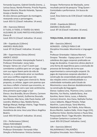 Fernanda Suyanne, Gabriel Estrella (trema...),
Larissa Souza, Nanda Pimenta, Priscila Poyares,
Raynan Moreira, Ricardo Holanda, Taynara
Araújo e Xandre Silva.
Os dois elencos par cipam da montagem,
revezando cenas e personagens.
Local: BSS-51 [Classif. Indica va: 14 anos].
19h – Exercício [50min]
O TUDO, O TODO, O TODÃO OU MAIS
ALGUMAS DE SUAS PARTES # RELOADED –
Elenco B
Local: BSS-51 [Classif. Indica va: 14 anos].
19h – Espetáculo [120min]
AMORES INVÁLIDOS
Local: BT-16 [Classif. Indica va: 16 anos].
20h – Experimento Cênico [45min]
AMOR É JOGO!
Disciplina Vinculada: Interpretação Teatral 1.
Professor Orientador: Jonas Sales.
Sinopse: Vamos ver a lua? É assim que
convidamos o público para ver um jogo. O jogo
com sua regras fazem parte da vida do
homem, e, o sen mento amor se manifesta
com seus conﬂitos exigindo que nós
obedeçamos as regras para vivenciá-lo. Nesta
proposta, os ar stas jogam com poemas que
nos leva a reﬂe r o homem que encontra, se
apaixona e morre com e por este sen mento.
Ama primeiro quem pegar a lua!
Elenco: Ana Brandão, Bruno Oliveira, Carmem
Mee, Geovane Santoli, Guilherme Dourado,
Iara Morais, Kiko Sena, João Paulo Avelar, Jeﬀ
Leandro, Matheus Opa, Natália Ramos,
Rodrigo Marçal, Rodrigo Vitório, Tiago Teixeira,
Thais Veloso e Wily Silva.
Assistência de cena: Ana Luiza Silva e Angélica
Beatriz.
Local: BSS-59 [Classif. Indica va: 16 anos].
21h – Performance [10min]
DRAG PERFORMER
Projeto de Iniciação Cien ﬁca.
Professor Orientador: Fernando Villar.
Direção e Performance: Vinícius Santana.
Sinopse: Performance de Mackaylla, como
resultado parcial da pesquisa "Drag Queen -
Comicidade e performance. Em busca do
show".
Local: Área Externa do CEN [Classif. Indica va:
Livre].
21h30 – Espetáculo [60min]
AMORES INVÁLIDOS
Local: BT-16 [Classif. Indica va: 16 anos].
TERÇA-FEIRA, 23 DE JULHO DE 2013
09h – Exercício [40min]
AERADOS - ESPAÇO PARA O AR
Disciplina Vinculada: Movimento e Linguagem
01.
Professor Orientador: Fabiana Marroni.
Sinopse: “Aerados - Espaço para o Ar” é uma
coletânea dos jogos corporais pra cados ao
longo da disciplina. O exercício cênico aberto é
uma forma de experiência para a conclusão do
processo de formação da turma que
experimentará a comunicação corporal. Os
jogos de improvisos corporais abordam a
construção da corporeidade pela perspec va
das relações entre a individualidade e a
cole vidade norteados pelo Estudo do
Movimento e seus diversos desdobramentos
na construção da linguagem.
Elenco: Isadora Lima, Thamires Lima, Luciana
Marinho, Yuri Rocha, Isabella Baroz, Ane
Karoline, Karen Vieira, Lucas, o Roberto,
Carmem Amorim, Ana Viana, Nathalia Fischer,
Luisa L'abbarte, Miguel Peixoto, Felipe
Manfrim, Luana Araujo, Tainá Mar ns,
Natahalia Azoubel, Yuri Fidelis, Artur Moura,
Bruna Mar ni, Isadora Dalle, Victor Hugo (VH),
Guilherme Victor, Denilva Gomes e Paula Silva.
Pesquisador Reuni: Tiago Mundim. Monitores:
Cristhian Cantarino e Luciana Czar.
Local: BSS-59 [Classif. Indica va: Livre].
10h – Exercício [60min]
PALAVRINHAS E PALAVRÕES
Disciplina Vinculada: Voz e Palavra na
 