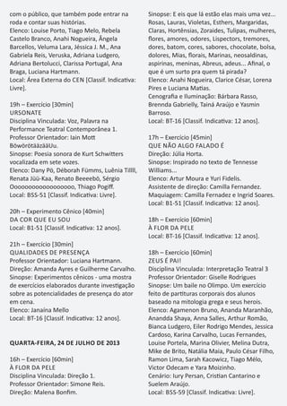 com o público, que também pode entrar na
roda e contar suas histórias.
Elenco: Louise Porto, Tiago Melo, Rebela
Castelo Branco, Anahi Nogueira, Ângela
Barcellos, Veluma Lara, Jéssica J. M., Ana
Gabriela Reis, Veruska, Adriana Ludgero,
Adriana Bertolucci, Clarissa Portugal, Ana
Braga, Luciana Hartmann.
Local: Área Externa do CEN [Classif. Indica va:
Livre].
19h – Exercício [30min]
URSONATE
Disciplina Vinculada: Voz, Palavra na
Performance Teatral Contemporânea 1.
Professor Orientador: Iain Mo
BöwörötääzääUu.
Sinopse: Poesia sonora de Kurt Schwi ers
vocalizada em sete vozes.
Elenco: Dany Pö, Déborah Fümms, Luênia Tillll,
Renata Jüü-Kaa, Renato Beeeebö, Sérgio
Oooooooooooooooooo, Thiago Pogiﬀ.
Local: BSS-51 [Classif. Indica va: Livre].
20h – Experimento Cênico [40min]
DA COR QUE EU SOU
Local: B1-51 [Classif. Indica va: 12 anos].
21h – Exercício [30min]
QUALIDADES DE PRESENÇA
Professor Orientador: Luciana Hartmann.
Direção: Amanda Ayres e Guilherme Carvalho.
Sinopse: Experimentos cênicos - uma mostra
de exercícios elaborados durante inves gação
sobre as potencialidades de presença do ator
em cena.
Elenco: Janaína Mello
Local: BT-16 [Classif. Indica va: 12 anos].
QUARTA-FEIRA, 24 DE JULHO DE 2013
16h – Exercício [60min]
À FLOR DA PELE
Disciplina Vinculada: Direção 1.
Professor Orientador: Simone Reis.
Direção: Malena Bonﬁm.
Sinopse: E eis que lá estão elas mais uma vez...
Rosas, Lauras, Violetas, Esthers, Margaridas,
Claras, Hortênsias, Zoraides, Tulipas, mulheres,
ﬂores, amores, odores, Lispectors, tremores,
dores, batom, cores, sabores, chocolate, bolsa,
dolores, Mias, ﬂorais, Marinas, neosaldinas,
aspirinas, meninas, Abreus, adeus... Aﬁnal, o
que é um surto pra quem tá pirada?
Elenco: Anahi Nogueira, Clarice César, Lorena
Pires e Luciana Ma as.
Cenograﬁa e Iluminação: Bárbara Rasso,
Brennda Gabrielly, Tainá Araújo e Yasmin
Barroso.
Local: BT-16 [Classif. Indica va: 12 anos].
17h – Exercício [45min]
QUE NÃO ALGO FALADO É
Direção: Júlia Horta.
Sinopse: Inspirado no texto de Tennesse
Williams...
Elenco: Artur Moura e Yuri Fidelis.
Assistente de direção: Camilla Fernandez.
Maquiagem: Camilla Fernadez e Ingrid Soares.
Local: B1-51 [Classif. Indica va: 12 anos].
18h – Exercício [60min]
À FLOR DA PELE
Local: BT-16 [Classif. Indica va: 12 anos].
18h – Exercício [60min]
ZEUS É PAI!
Disciplina Vinculada: Interpretação Teatral 3
Professor Orientador: Giselle Rodrigues
Sinopse: Um baile no Olimpo. Um exercício
feito de par turas corporais dos alunos
baseado na mitologia grega e seus herois.
Elenco: Agamenon Bruno, Ananda Maranhão,
Anandda Shaya, Anna Salles, Arthur Romão,
Bianca Ludgero, Eiler Rodrigo Mendes, Jessica
Cardoso, Karina Carvalho, Lucas Fernandes,
Louise Portela, Marina Olivier, Melina Dutra,
Mike de Brito, Natália Maia, Paulo César Filho,
Ramon Lima, Sarah Kacowicz, Tiago Mélo,
Victor Odecam e Yara Moizinho.
Cenário: Iury Persan, Cris an Cantarino e
Suelem Araújo.
Local: BSS-59 [Classif. Indica va: Livre].
 