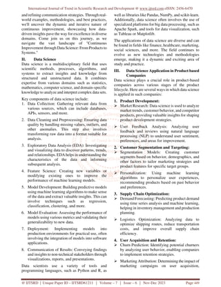 International Journal of Trend in Scientific Research and Development @ www.ijtsrd.com eISSN: 2456-6470
@ IJTSRD | Unique Paper ID – IJTSRD61211 | Volume – 7 | Issue – 6 | Nov-Dec 2023 Page 449
and refining communication strategies. Through real-
world examples, methodologies, and best practices,
we'll uncover the dynamic and iterative nature of
continuous improvement, showcasing how data-
driven insights pave the way for excellence in diverse
domains. Come join us on this journey, as we
navigate the vast landscape of "Continuous
Improvement through Data Science: From Products to
Systems."
II. Data Science
Data science is a multidisciplinary field that uses
scientific methods, processes, algorithms, and
systems to extract insights and knowledge from
structured and unstructured data. It combines
expertise from various domains such as statistics,
mathematics, computer science, and domain-specific
knowledge to analyze and interpret complex data sets.
Key components of data science include:
1. Data Collection: Gathering relevant data from
various sources, which can include databases,
APIs, sensors, and more.
2. Data Cleaning and Preprocessing: Ensuring data
quality by handling missing values, outliers, and
other anomalies. This step also involves
transforming raw data into a format suitable for
analysis.
3. Exploratory Data Analysis (EDA): Investigating
and visualizing data to discover patterns, trends,
and relationships. EDA helps in understanding the
characteristics of the data and informing
subsequent analysis.
4. Feature Science: Creating new variables or
modifying existing ones to improve the
performance of machine learning models.
5. Model Development: Building predictive models
using machine learning algorithms to make sense
of the data and extract valuable insights. This can
involve techniques such as regression,
classification, clustering, and more.
6. Model Evaluation: Assessing the performance of
models using various metrics and validating their
generalizability to new data.
7. Deployment: Implementing models into
production environments for practical use, often
involving the integration of models into software
applications.
8. Communication of Results: Conveying findings
and insights to non-technical stakeholders through
visualizations, reports, and presentations.
Data scientists use a variety of tools and
programming languages, such as Python and R, as
well as libraries like Pandas, NumPy, and scikit-learn.
Additionally, data science often involves the use of
specialized platforms for big data processing, such as
Apache Spark, and tools for data visualization, such
as Tableau or Matplotlib.
The applications of data science are diverse and can
be found in fields like finance, healthcare, marketing,
social sciences, and more. The field continues to
evolve as new technologies and methodologies
emerge, making it a dynamic and exciting area of
study and practice.
III. Data Science Application in Product based
Companies
Data science plays a crucial role in product-based
companies across various stages of the product
lifecycle. Here are several ways in which data science
is applied in such companies:
1. Product Development:
 Market Research: Data science is used to analyze
market trends, customer behavior, and competitor
products, providing valuable insights for shaping
product development strategies.
 User Feedback Analysis: Analyzing user
feedback and reviews using natural language
processing (NLP) to understand user sentiment,
preferences, and areas for improvement.
2. Customer Segmentation and Targeting:
 Segmentation Models: Creating customer
segments based on behavior, demographics, and
other factors to tailor marketing strategies and
product features for specific target groups.
 Personalization: Using machine learning
algorithms to personalize user experiences,
recommending products based on past behavior
and preferences.
3. Supply Chain Optimization:
 Demand Forecasting: Predicting product demand
using time series analysis and machine learning,
helping in inventory management and production
planning.
 Logistics Optimization: Analyzing data to
optimize shipping routes, reduce transportation
costs, and improve overall supply chain
efficiency.
4. User Acquisition and Retention:
 Churn Prediction: Identifying potential churners
by analyzing user behavior, enabling companies
to implement retention strategies.
 Marketing Attribution: Determining the impact of
marketing campaigns on user acquisition,
 