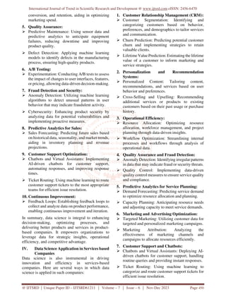 International Journal of Trend in Scientific Research and Development @ www.ijtsrd.com eISSN: 2456-6470
@ IJTSRD | Unique Paper ID – IJTSRD61211 | Volume – 7 | Issue – 6 | Nov-Dec 2023 Page 450
conversion, and retention, aiding in optimizing
marketing spend.
5. Quality Assurance:
 Predictive Maintenance: Using sensor data and
predictive analytics to anticipate equipment
failures, reducing downtime and improving
product quality.
 Defect Detection: Applying machine learning
models to identify defects in the manufacturing
process, ensuring high-quality products.
6. A/B Testing:
 Experimentation: Conducting A/B tests to assess
the impact of changes to user interfaces, features,
or pricing, allowing data-driven decision-making.
7. Fraud Detection and Security:
 Anomaly Detection: Utilizing machine learning
algorithms to detect unusual patterns in user
behavior that may indicate fraudulent activity.
 Cybersecurity: Enhancing product security by
analyzing data for potential vulnerabilities and
implementing proactive measures.
8. Predictive Analytics for Sales:
 Sales Forecasting: Predicting future sales based
on historical data, seasonality, and market trends,
aiding in inventory planning and revenue
projections.
9. Customer Support Optimization:
 Chatbots and Virtual Assistants: Implementing
AI-driven chatbots for customer support,
automating responses, and improving response
times.
 Ticket Routing: Using machine learning to route
customer support tickets to the most appropriate
teams for efficient issue resolution.
10. Continuous Improvement:
 Feedback Loops: Establishing feedback loops to
collect and analyze data on product performance,
enabling continuous improvement and iteration.
In summary, data science is integral to enhancing
decision-making, optimizing processes, and
delivering better products and services in product-
based companies. It empowers organizations to
leverage data for strategic insights, operational
efficiency, and competitive advantage.
IV. Data Science Application in Services based
Companies
Data science is also instrumental in driving
innovation and efficiency in services-based
companies. Here are several ways in which data
science is applied in such companies:
1. Customer Relationship Management (CRM):
 Customer Segmentation: Identifying and
categorizing customers based on behavior,
preferences, and demographics to tailor services
and communication.
 Churn Prediction: Predicting potential customer
churn and implementing strategies to retain
valuable clients.
 Lifetime Value Prediction: Estimating the lifetime
value of a customer to inform marketing and
service strategies.
2. Personalization and Recommendation
Systems:
 Personalized Content: Tailoring content,
recommendations, and services based on user
behavior and preferences.
 Cross-Selling and Upselling: Recommending
additional services or products to existing
customers based on their past usage or purchase
history.
3. Operational Efficiency:
 Resource Allocation: Optimizing resource
allocation, workforce management, and project
planning through data-driven insights.
 Workflow Optimization: Streamlining internal
processes and workflows through analysis of
operational data.
4. Quality Assurance and Fraud Detection:
 Anomaly Detection: Identifying irregular patterns
in data that may indicate fraud or security threats.
 Quality Control: Implementing data-driven
quality control measures to ensure service quality
and compliance.
5. Predictive Analytics for Service Planning:
 Demand Forecasting: Predicting service demand
to optimize resource allocation and planning.
 Capacity Planning: Anticipating resource needs
and adjusting capacity to meet service demands.
6. Marketing and Advertising Optimization:
 Targeted Marketing: Utilizing customer data for
targeted and personalized marketing campaigns.
 Marketing Attribution: Analyzing the
effectiveness of marketing channels and
campaigns to allocate resources efficiently.
7. Customer Support and Chatbots:
 Chatbots and Virtual Assistants: Deploying AI-
driven chatbots for customer support, handling
routine queries and providing instant responses.
 Ticket Routing: Using machine learning to
categorize and route customer support tickets for
efficient issue resolution.
 