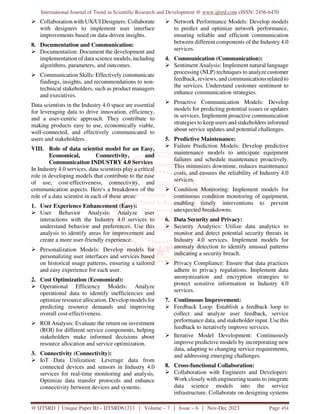 International Journal of Trend in Scientific Research and Development @ www.ijtsrd.com eISSN: 2456-6470
@ IJTSRD | Unique Paper ID – IJTSRD61211 | Volume – 7 | Issue – 6 | Nov-Dec 2023 Page 454
 Collaboration with UX/UI Designers: Collaborate
with designers to implement user interface
improvements based on data-driven insights.
8. Documentation and Communication:
 Documentation: Document the development and
implementation of data science models, including
algorithms, parameters, and outcomes.
 Communication Skills: Effectively communicate
findings, insights, and recommendations to non-
technical stakeholders, such as product managers
and executives.
Data scientists in the Industry 4.0 space are essential
for leveraging data to drive innovation, efficiency,
and a user-centric approach. They contribute to
making products easy to use, economically viable,
well-connected, and effectively communicated to
users and stakeholders.
VIII. Role of data scientist model for an Easy,
Economical, Connectivity, and
Communication INDUSTRY 4.0 Services
In Industry 4.0 services, data scientists play a critical
role in developing models that contribute to the ease
of use, cost-effectiveness, connectivity, and
communication aspects. Here's a breakdown of the
role of a data scientist in each of these areas:
1. User Experience Enhancement (Easy):
 User Behavior Analysis: Analyze user
interactions with the Industry 4.0 services to
understand behavior and preferences. Use this
analysis to identify areas for improvement and
create a more user-friendly experience.
 Personalization Models: Develop models for
personalizing user interfaces and services based
on historical usage patterns, ensuring a tailored
and easy experience for each user.
2. Cost Optimization (Economical):
 Operational Efficiency Models: Analyze
operational data to identify inefficiencies and
optimize resource allocation. Develop models for
predicting resource demands and improving
overall cost-effectiveness.
 ROI Analysis: Evaluate the return on investment
(ROI) for different service components, helping
stakeholders make informed decisions about
resource allocation and service optimization.
3. Connectivity (Connectivity):
 IoT Data Utilization: Leverage data from
connected devices and sensors in Industry 4.0
services for real-time monitoring and analysis.
Optimize data transfer protocols and enhance
connectivity between devices and systems.
 Network Performance Models: Develop models
to predict and optimize network performance,
ensuring reliable and efficient communication
between different components of the Industry 4.0
services.
4. Communication (Communication):
 Sentiment Analysis: Implement natural language
processing (NLP) techniques to analyze customer
feedback, reviews, and communications related to
the services. Understand customer sentiment to
enhance communication strategies.
 Proactive Communication Models: Develop
models for predicting potential issues or updates
in services. Implement proactive communication
strategies to keep users and stakeholders informed
about service updates and potential challenges.
5. Predictive Maintenance:
 Failure Prediction Models: Develop predictive
maintenance models to anticipate equipment
failures and schedule maintenance proactively.
This minimizes downtime, reduces maintenance
costs, and ensures the reliability of Industry 4.0
services.
 Condition Monitoring: Implement models for
continuous condition monitoring of equipment,
enabling timely interventions to prevent
unexpected breakdowns.
6. Data Security and Privacy:
 Security Analytics: Utilize data analytics to
monitor and detect potential security threats in
Industry 4.0 services. Implement models for
anomaly detection to identify unusual patterns
indicating a security breach.
 Privacy Compliance: Ensure that data practices
adhere to privacy regulations. Implement data
anonymization and encryption strategies to
protect sensitive information in Industry 4.0
services.
7. Continuous Improvement:
 Feedback Loop: Establish a feedback loop to
collect and analyze user feedback, service
performance data, and stakeholder input. Use this
feedback to iteratively improve services.
 Iterative Model Development: Continuously
improve predictive models by incorporating new
data, adapting to changing service requirements,
and addressing emerging challenges.
8. Cross-functional Collaboration:
 Collaboration with Engineers and Developers:
Work closely with engineering teams to integrate
data science models into the service
infrastructure. Collaborate on designing systems
 