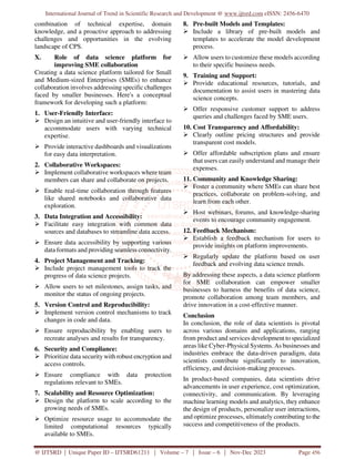 International Journal of Trend in Scientific Research and Development @ www.ijtsrd.com eISSN: 2456-6470
@ IJTSRD | Unique Paper ID – IJTSRD61211 | Volume – 7 | Issue – 6 | Nov-Dec 2023 Page 456
combination of technical expertise, domain
knowledge, and a proactive approach to addressing
challenges and opportunities in the evolving
landscape of CPS.
X. Role of data science platform for
improving SME collaboration
Creating a data science platform tailored for Small
and Medium-sized Enterprises (SMEs) to enhance
collaboration involves addressing specific challenges
faced by smaller businesses. Here's a conceptual
framework for developing such a platform:
1. User-Friendly Interface:
 Design an intuitive and user-friendly interface to
accommodate users with varying technical
expertise.
 Provide interactive dashboards and visualizations
for easy data interpretation.
2. Collaborative Workspaces:
 Implement collaborative workspaces where team
members can share and collaborate on projects.
 Enable real-time collaboration through features
like shared notebooks and collaborative data
exploration.
3. Data Integration and Accessibility:
 Facilitate easy integration with common data
sources and databases to streamline data access.
 Ensure data accessibility by supporting various
data formats and providing seamless connectivity.
4. Project Management and Tracking:
 Include project management tools to track the
progress of data science projects.
 Allow users to set milestones, assign tasks, and
monitor the status of ongoing projects.
5. Version Control and Reproducibility:
 Implement version control mechanisms to track
changes in code and data.
 Ensure reproducibility by enabling users to
recreate analyses and results for transparency.
6. Security and Compliance:
 Prioritize data security with robust encryption and
access controls.
 Ensure compliance with data protection
regulations relevant to SMEs.
7. Scalability and Resource Optimization:
 Design the platform to scale according to the
growing needs of SMEs.
 Optimize resource usage to accommodate the
limited computational resources typically
available to SMEs.
8. Pre-built Models and Templates:
 Include a library of pre-built models and
templates to accelerate the model development
process.
 Allow users to customize these models according
to their specific business needs.
9. Training and Support:
 Provide educational resources, tutorials, and
documentation to assist users in mastering data
science concepts.
 Offer responsive customer support to address
queries and challenges faced by SME users.
10. Cost Transparency and Affordability:
 Clearly outline pricing structures and provide
transparent cost models.
 Offer affordable subscription plans and ensure
that users can easily understand and manage their
expenses.
11. Community and Knowledge Sharing:
 Foster a community where SMEs can share best
practices, collaborate on problem-solving, and
learn from each other.
 Host webinars, forums, and knowledge-sharing
events to encourage community engagement.
12. Feedback Mechanism:
 Establish a feedback mechanism for users to
provide insights on platform improvements.
 Regularly update the platform based on user
feedback and evolving data science trends.
By addressing these aspects, a data science platform
for SME collaboration can empower smaller
businesses to harness the benefits of data science,
promote collaboration among team members, and
drive innovation in a cost-effective manner.
Conclusion
In conclusion, the role of data scientists is pivotal
across various domains and applications, ranging
from product and services development to specialized
areas like Cyber-Physical Systems. As businesses and
industries embrace the data-driven paradigm, data
scientists contribute significantly to innovation,
efficiency, and decision-making processes.
In product-based companies, data scientists drive
advancements in user experience, cost optimization,
connectivity, and communication. By leveraging
machine learning models and analytics, they enhance
the design of products, personalize user interactions,
and optimize processes, ultimately contributing to the
success and competitiveness of the products.
 