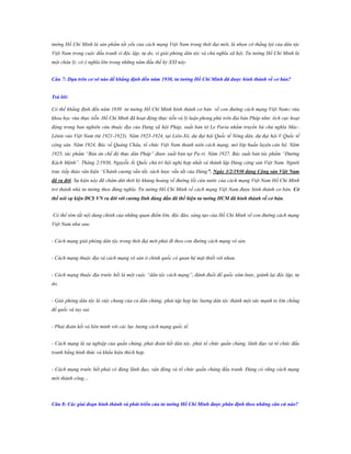 tưởng Hồ Chí Minh là sản phẩm tất yếu của cách mạng Việt Nam trong thời đại mới, là nhọn cờ thắng lợi của dân tộc
Việt Nam trong cuộc đấu tranh vì độc lập, tự do, vì giải phóng dân tộc và chủ nghĩa xã hội. Tư tưởng Hồ Chí Minh là
một chân lý, có ý nghĩa lớn trong những năm đầu thế kỷ XXI này.
Câu 7: Dựa trên cơ sở nào để khẳng định đến năm 1930, tƣ tƣởng Hồ Chí Minh đã đƣợc hình thành về cơ bản?
Trả lời:
Có thể khẳng định đến năm 1930 tư tưởng Hồ Chí Minh hình thành cơ bản về con đường cách mạng Việt Nam: vừa
khoa học vừa thực tiễn. Hồ Chí Minh đã hoạt động thực tiễn và lý luận phong phú trên địa bàn Pháp như: tích cực hoạt
động trong ban nghiên cứu thuộc địa của Đảng xã hội Pháp, xuất bản tờ Le Paria nhằm truyền bá chủ nghĩa MácLênin vào Việt Nam (từ 1921-1923). Năm 1923-1924, tại Liên-Xô, dự đại hội Quốc tế Nông dân, dự đại hội V Quốc tế
cộng sản. Năm 1924, Bác về Quảng Châu, tổ chức Việt Nam thanh niên cách mạng, mở lớp huấn luyện cán bộ. Năm
1925, tác phẩm “Bản án chế độ thực dân Pháp” được xuất bản tại Pa-ri. Năm 1927, Bác xuất bản tác phẩm “Đường
Kách Mệnh”. Tháng 2/1930, Nguyễn Ái Quốc chủ trì hội nghị hợp nhất và thành lập Đảng cộng sản Việt Nam. Người
trực tiếp thảo văn kiện “Chánh cương vắn tắt, sách lược vắn tắt của Đảng”. Ngày 3/2/1930 đảng Cộng sản Việt Nam
đã ra đời. Sự kiện này đã châm dứt thời kỳ khủng hoảng về đường lối cứu nước của cách mạng Việt Nam Hồ Chí Minh
trở thành nhà tư tưởng theo đúng nghĩa. Tư tưởng Hồ Chí Minh về cách mạng Việt Nam được hình thành cơ bản. Có
thể nói sự kiện ĐCS VN ra đời với cƣơng lĩnh đúng đắn đã thể hiện tƣ tƣởng HCM đã hình thành về cơ bản.
Có thể tóm tắt nội dung chính của những quan điểm lớn, độc đáo, sáng tạo của Hồ Chí Minh về con đường cách mạng
Việt Nam như sau:
- Cách mạng giải phóng dân tộc trong thời đại mới phải đi theo con đường cách mạng vô sản.
- Cách mạng thuộc địa và cách mạng vô sản ở chính quốc có quan hệ mật thiết với nhau.
- Cách mạng thuộc địa trước hết là một cuộc “dân tộc cách mạng”, đánh đuổi đế quốc xâm lược, giành lại độc lập, tự
do.
- Giải phóng dân tộc là việc chung của cả dân chúng; phải tập hợp lực lượng dân tộc thành một sức mạnh to lớn chống
đế quốc và tay sai.
- Phải đoàn kết và liên minh với các lực lượng cách mạng quốc tế.
- Cách mạng là sự nghiệp của quần chúng, phải đoàn kết dân tộc, phải tổ chức quần chúng, lãnh đạo và tổ chức đấu
tranh bằng hình thức và khẩu hiệu thích hợp.
- Cách mạng trước hết phải có đảng lãnh đạo, vận động và tổ chức quần chúng đấu tranh. Đảng có vững cách mạng
mới thành công…

Câu 8: Các giai đoạn hình thành và phát triển của tƣ tƣởng Hồ Chí Minh đƣợc phân định theo những căn cứ nào?

 