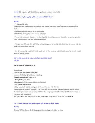 Trả lời: Câu này mình nghĩ là trả lời tƣơng tự nhƣ câu 6 ( Nêu ra một số mốc)
Câu 9: Hãy nêu phƣơng pháp nghiên cứu tƣ tƣởng Hồ Chí Minh?
Trả lời:
- Về phƣơng pháp luận:
+ Phải đứng vững trên lập trường của chủ nghĩa Mác Lênin để xem xét mọi vấn đề liên quan đến tư tưởng Hồ Chí
Minh.
+ Thống nhất giữa tính Đảng vô sản và tính khoa học.
+ Phải kết hợp phương pháp lịch sử, phương pháp lôgíc
+Phương pháp nghiên cứu dựa trên cơ sở nắm vững phép duy vật biện chứng và duy vật lịch sử của chủ nghĩa MácLênin, vận dụng nguyên lý kế thừa và phát triển sáng tạo.
+Vận dụng quan điểm toàn diện và hệ thống, kết hợp khái quát và mô tả, phân tích và tổng hợp, các phương pháp liên
ngành khoa học xã hội và nhân văn.
+Học tập phương pháp của Hồ Chí Minh: gắn lý luận với thực tiễn trong quá trình cách mạng Việt Nam; lý trí cách
mạng với tình cảm cao đẹp.
Câu 10: Hãy kể tên các tác phẩm, bài viết lớn của Hồ Chí Minh ?
Trả lời:
.Các tác phẩm,bài viết lớn của HCM
-Đông dƣơng.
-Nƣớc an nam dƣới con mắt ngƣời pháp.
-Báo cáo chính trị tại đại hội lần thứ 2 của đảng.
-Bản án chế độ thực dân Pháp (1925)
- Đƣờng kách mệnh (1927)
-Con rồng tre (1922, kịch, nhằm đả kích vua Khải Định).
-Nhật ký trong tù (1942, thơ)
-Những mẩu chuyện về đời hoạt động của Hồ Chủ tịch (bút danh Trần Dân Tiên
Vừa đi đường vừa kể chuyện (bút danh T. Lan .Trong cuốn sách này, Hồ Chí Minh hóa thân thành một cán bộ trong
đoàn tùy tùng (T. Lan), đi công tác cùng với Hồ Chí Minh trong rừng núi Việt Bắc và được Hồ Chí Minh vui miệng kể
chuyện cho nghe nhiều chuyện.
Các bạn có thể kể thêm một số tác phẩm khác,mình chỉ biết có vậy thôi,căn cứ vào giáo trình TTHCM

Câu 11 : Phân tích cơ sở hình thành tƣ tƣởng Hồ Chí Minh về vấn đề dân tộc.
Trả lời :
Tƣ tƣởng Hồ Chí Minh về vấn đề dân tộc đƣợc hình thành dựa trên những cơ sở sau

 