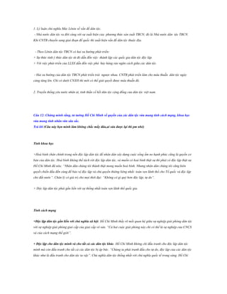 1. Lý luận chủ nghĩa Mác Lênin về vấn đề dân tộc.
- Nhà nước dân tộc ra đời cùng với sự xuất hiện của phương thức sản xuất TBCN; đó là Nhà nước dân tộc TBCN.
Khi CNTB chuyển sang giai đoạn đế quốc thì xuất hiện vấn đề dân tộc thuộc địa.
- Theo Lênin dân tộc TBCN có hai xu hướng phát triển:
+ Sự thức tỉnh ý thức dân tộc từ đó dẫn đến việc thành lập các quốc gia dân tộc độc lập.
+ Với việc phát triển của LLSX dẫn đến việc phá hủy hàng rảo ngăn cách giữa các dân tộc.
- Hai xu hướng của dân tộc TBCN phát triển trái ngược nhau. CNTB phát triển làm cho mâu thuẫn dân tộc ngày
càng tăng lên. Chỉ có dưới CNXH thì mới có thể giải quyết được mâu thuẫn đó.
2. Truyền thống yêu nước nhân ái, tinh thần cố kết dân tộc cộng đồng của dân tộc việt nam.

Câu 12: Chứng minh rằng, tƣ tƣởng Hồ Chí Minh về quyền của các dân tộc vừa mang tính cách mạng, khoa học
vừa mang tính nhân văn sâu sắc.
Trả lời (Câu này bọn mình làm không chắc mấy đâu,ai sửa đƣợc lại thì pm nhé)

Tính khoa học
+Hoà bình chân chính trong nền độc lập dân tộc để nhân dân xây dựng cuộc sống ấm no hạnh phúc cũng là quyền cơ
bản của dân tộc. Hoà bình không thể tách rời độc lập dân tộc, và muốn có hoà bình thật sự thì phải có độc lập thật sự.
Hồ Chí Minh đã nêu: “Nhân dân chúng tôi thành thật mong muốn hoà bình. Nhưng nhân dân chúng tôi cũng kiên
quyết chiến đấu đến cùng để bảo vệ độc lập và chủ quyền thiêng liêng nhất: toàn vẹn lãnh thổ cho Tổ quốc và độc lập
cho đất nước”. Chân lý có giá trị cho mọi thời đại: “Không có gì quý hơn độc lập, tự do”.
+ Độc lập dân tộc phải gắn liền với sự thống nhất toàn vẹn lãnh thổ quốc gia.

Tính cách mạng
+Độc lập dân tộc gắn liền với chủ nghĩa xã hội. Hồ Chí Minh thấy rõ mối quan hệ giữa sự nghiệp giải phóng dân tộc
với sự nghiệp giải phóng giai cấp của giai cấp vô sản. “Cả hai cuộc giải phóng này chỉ có thể là sự nghiệp của CNCS
và của cách mạng thế giới”.
+ Độc lập cho dân tộc mình và cho tất cả các dân tộc khác. Hồ Chí Minh không chỉ đấu tranh cho độc lập dân tộc
mình mà còn đấu tranh cho tất cả các dân tộc bị áp bức. “Chúng ta phải tranh đấu cho tự do, độc lập của các dân tộc
khác như là đấu tranh cho dân tộc ta vậy”. Chủ nghĩa dân tộc thống nhất với chủ nghĩa quốc tế trong sáng. Hồ Chí

 