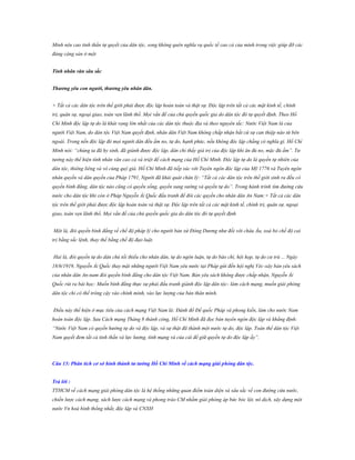 Minh nêu cao tinh thần tự quyết của dân tộc, song không quên nghĩa vụ quốc tế cao cả của mình trong việc giúp đỡ các
đảng cộng sản ở một
Tính nhân văn sâu sắc
Thƣơng yêu con ngƣời, thƣơng yêu nhân dân.
+ Tất cả các dân tộc trên thế giới phải được độc lập hoàn toàn và thật sự. Độc lập trên tất cả các mặt kinh tế, chính
trị, quân sự, ngoại giao, toàn vẹn lãnh thổ. Mọi vấn đề của chủ quyền quốc gia do dân tộc đó tự quyết định. Theo Hồ
Chí Minh độc lập tự do là khát vọng lớn nhất của các dân tộc thuộc địa và theo nguyên tắc: Nước Việt Nam là của
người Việt Nam, do dân tộc Việt Nam quyết định, nhân dân Việt Nam không chấp nhận bất cứ sự can thiệp nào từ bên
ngoài. Trong nền độc lập đó mọi người dân đều ấm no, tự do, hạnh phúc, nếu không độc lập chẳng có nghĩa gì. Hồ Chí
Minh nói: “chúng ta đã hy sinh, đã giành được độc lập, dân chỉ thấy giá trị của độc lập khi ăn đủ no, mặc đủ ấm”. Tư
tưởng này thể hiện tính nhân văn cao cả và triệt để cách mạng của Hồ Chí Minh. Độc lập tự do là quyền tự nhiên của
dân tộc, thiêng liêng và vô cùng quý giá. Hồ Chí Minh đã tiếp xúc với Tuyên ngôn độc lập của Mỹ 1776 và Tuyên ngôn
nhân quyền và dân quyền của Pháp 1791, Người đã khái quát chân lý: “Tất cả các dân tộc trên thế giới sinh ra đều có
quyền bình đẳng, dân tộc nào cũng có quyền sống, quyền sung sướng và quyền tự do”. Trong hành trình tìm đường cứu
nước cho dân tộc khi còn ở Pháp Nguyễn Ái Quốc đấu tranh để đòi các quyền cho nhân dân An Nam:+ Tất cả các dân
tộc trên thế giới phải được độc lập hoàn toàn và thật sự. Độc lập trên tất cả các mặt kinh tế, chính trị, quân sự, ngoại
giao, toàn vẹn lãnh thổ. Mọi vấn đề của chủ quyền quốc gia do dân tộc đó tự quyết định
Một là, đòi quyền bình đẳng về chế độ pháp lý cho người bản xứ Đông Dương như đối với châu Âu, xoá bỏ chế độ cai
trị bằng sắc lệnh, thay thế bằng chế độ đạo luật.
Hai là, đòi quyền tự do dân chủ tối thiểu cho nhân dân, tự do ngôn luận, tự do báo chí, hội họp, tự do cư trú ... Ngày
18/6/1919, Nguyễn Ái Quốc thay mặt những người Việt Nam yêu nước tại Pháp gửi đến hội nghị Véc-xây bản yêu sách
của nhân dân An-nam đòi quyền bình đẳng cho dân tộc Việt Nam. Bản yêu sách không được chấp nhận, Nguyễn Ái
Quốc rút ra bài học: Muốn bình đẳng thực sự phải đấu tranh giành độc lập dân tộc- làm cách mạng, muốn giải phóng
dân tộc chỉ có thể trông cậy vào chính mình, vào lực lượng của bản thân mình.
Điều này thể hiện ở mục tiêu của cách mạng Việt Nam là: Đánh đổ Đế quốc Pháp và phong kiến, làm cho nước Nam
hoàn toàn độc lập. Sau Cách mạng Tháng 8 thành công, Hồ Chí Minh đã đọc bản tuyên ngôn độc lập và khẳng định:
“Nước Việt Nam có quyền hưởng tự do và độc lập, và sự thật đã thành một nước tự do, độc lập. Toàn thể dân tộc Việt
Nam quyết đem tất cả tinh thần và lực lượng, tính mạng và của cải để giữ quyền tự do độc lập ấy”.

Câu 13: Phân tích cơ sở hình thành tƣ tƣởng Hồ Chí Minh về cách mạng giải phóng dân tộc.
Trả lời :
TTHCM về cách mạng giải phóng dân tộc là hệ thống những quan điểm toàn diện và sâu sắc về con đường cứu nước,
chiến lược cách mạng, sách lược cách mạng và phong trào CM nhằm giải phóng áp bức bóc lột, nô dịch, xây dựng một
nước Vn hoà bình thống nhất, độc lập và CNXH

 