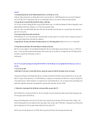 Trả lời:
1.Cm giải phóng dân tộc muốn thắng lợi phải đi theo con đƣờng cm vô sản
NAQ cho rằng cần phải tìm con đường đấu tranh cm mới cho dân tộc. CMTS không đem lại tự do triệt để, thắng lợi
của cmt10 Nga 1917 là tấm gương sáng cho con đường đấu tranh của các dân tộc chống chủ nghia đế quốc.
2.Cm gp dân tộc trong thời đại mới phải do đảng cs lãnh đạo
Các tổ chức cm kiểu cũ không thể đưa cm gp dt đi đến thành công, vì nó thiếu một đường lối chính trị đúng đắn và một
phương pháp cm khoa học, khôngcó cơ sở rộng rãi trong quần chúng.
Đến với cn Mác lenin HCM nhần thức được tính chất của thời đại mới là thời đại cm vs trong đó giai cấp công nhân
giữ vai trò trung tâm
3.Lực lƣợng cmgp dt bao gồm toàn dân tộc
HCM đánh giá cao vai trò của nhân dân trong khởi nghĩa vũ trang, người coi sức mạnh vĩ đại và năng lực sáng tạo vô
tận của quần chúng là then chốt đảm bảo thắng lợi.
4.cmgp dân tộc cần đƣợc tiến hành chủ động sáng tạo và có khả năng giành thắng lợi trước cm vs ở chính quốc.
5.CM gp dân tộc phải đƣợc tiến hành bằng con đƣờng cm bạo lực.
Bạo lực cm trng cmgpdt ở việt nam.Đánh giá đúng bản chất cực kì phản động của bọn đế quốc và tay sai , HCM cho
rằng “ Trong cuộc đấu tranh gian khổ chông kẻ thù của giai cấp và của dân tộc, cần dùgn bạo lực CM chống lại bảo
lực phản cm, giành lấy chính quyền và bảo vệ
chính quyền”

Câu 15:Vì sao phải vận dụng tƣ tƣởng Hồ Chí Minh về vấn đề dân tộc vào sự nghiệp đổi mới hiện nay ở nƣớc ta.
Trả lời:
Vì các lý do sau đây
1.Khơi dậy CN yêu nƣớc và tinh thần dân tộc, nguồn lực mạnh mẽ nhất để xây dựng và bảo vệ tổ quốc:
Trong đổi mới Đảng ta luôn khẳng định tiếp tục vận dụng tư tưởng Hồ Chí Minh về quan hệ giữa dân tộc và giai cấp,
dân tộc và quốc tế độc lập dân tộc và CNXH nhằm tạo ra nguồn lực mới để phát triển đất nước. Trong đó cần phát huy
tối đa nguồn nội lực, nhất là nguồn lực con người (trí tuệ, truyền thống dân tộc, vốn, tài nguyên) kiên quyết không chịu
nghèo hèn, thấp kém, đẩy mạnh công nghiệp hóa, hiện đại hóa vững bước tiến lên CNXH.
2. Nhận thức và giải quyết vấn đề dân tộc trên quan điểm của giai cấp CN:
Hồ Chí Minh rất coi trọng vấn đề dân tộc, đề cao chủ nghĩa yêu nước nhưng luôn vững vàng trên lập trường giai cấp
CN trong giải quyết vấn đề dân tộc.
Đảng ta luôn khẳng định: Giai cấp CN Việt Nam là giai cấp độc quyền lãnh đạo CM Việt Nam từ khi có Đảng . Đại
đoàn kết nhưng phải trên nền tảng liên minh công nông trí thức do giai cấp CN lãnh đạo. Trong giành, giữ chính quyền
phải sử dụng bạo lực CM của quần chúng chống lại bạo lực phản CM.
Kiên trì mục tiêu độc lập dân tộc và CNXH: Đây là nguyên tắc bất biến cần vận dụng mọi hoàn cảnh.

 