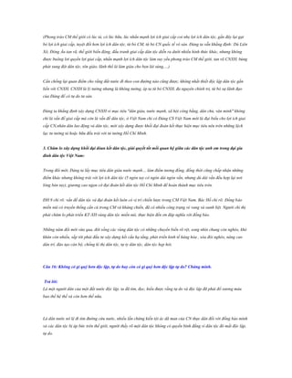 (Phong trào CM thế giới có lúc tả, có lúc hữu, lúc nhấn mạnh lợi ích giai cấp coi nhẹ lợi ích dân tộc, gần đây lại gạt
bỏ lợi ích giai cấp, tuyệt đối hơn lợi ích dân tộc, từ bỏ CM, từ bỏ CN quốc tế vô sản. Đảng ta vẫn khẳng định: Dù Liên
Xô, Đông Âu tan rã, thế giới biến động, đấu tranh giai cấp dân tộc diễn ra dưới nhiều hình thức khác, nhưng không
được buông lơi quyền lợi giai cấp, nhấn mạnh lợi ích dân tộc làm suy yếu phong trào CM thế giới, tan rã CNXH, bùng
phát xung đột dân tộc, tôn giáo, lãnh thổ là làm giàu cho bọn lái súng,…)
Cần chống lại quan điểm cho rằng đất nước đi theo con đường nào cũng được, không nhất thiết độc lập dân tộc gắn
liền với CNXH, CNXH là lý tưởng nhưng là không tưởng, ép ta từ bỏ CNXH, đa nguyên chính trị, từ bỏ sự lãnh đạo
của Đảng để có tự do tư sản.
Đảng ta khẳng định xây dựng CNXH vì mục tiêu "dân giàu, nước mạnh, xã hội công bằng, dân chủ, văn minh" không
chỉ là vấn đề giai cấp mà còn là vấn đề dân tộc, ở Việt Nam chỉ có Đảng CS Việt Nam mới là đại biểu cho lợi ích giai
cấp CN,nhân dân lao động và dân tộc, mới xây dựng được khối đại đoàn kết thực hiện mục tiêu nêu trên những lệch
lạc tư tưởng tả hoặc hữu đều trái với tư tưởng Hồ Chí Minh.
3. Chăm lo xây dựng khối đại đòan kết dân tộc, giải quyết tốt mối quan hệ giữa các dân tộc anh em trong đại gia
đình dân tộc Việt Nam:
Trong đổi mới, Đảng ta lấy mục tiêu dân giàu nước mạnh… làm điểm tương đồng, đồng thời cũng chấp nhận những
điểm khác nhưng không trái với lợi ích dân tộc (5 ngón tay có ngón dài ngón vắn, nhưng dù dài vắn đều hợp lại nơi
lòng bàn tay), giương cao ngọn cờ đại đoàn kết dân tộc Hồ Chí Minh để hoàn thành mục tiêu trên.
ĐH 9 chỉ rõ: vấn đề dân tộc và đại đoàn kết luôn có vị trí chiến lược trong CM Việt Nam. Bác Hồ chỉ rõ: Đồng bào
miền núi có truyền thống cần cù trong CM và kháng chiến, đã có nhiều công trạng vẻ vang và oanh liệt. Người chỉ thị
phải chăm lo phát triển KT-XH vùng dân tộc miền núi, thực hiện đền ơn đáp nghĩa với đồng bào.
Những năm đổi mới vừa qua, đời sống các vùng dân tộc có những chuyển biến rõ rệt, song nhìn chung còn nghèo, khó
khăn còn nhiều, sắp tới phải đầu tư xây dựng kết cấu hạ tầng, phát triển kinh tế hàng hóa , xóa đói nghèo, nâng cao
dân trí, đào tạo cán bộ, chống kì thị dân tộc, tự ty dân tộc, dân tộc hẹp hòi.

Câu 16: Không có gì quý hơn độc lập, tự do hay còn có gì quý hơn độc lập tự do? Chứng minh.
Trả lời:
Là một người dân của một đất nước độc lập, ta đã tìm, đọc, hiểu được rằng tự do và độc lập đã phải đổ xương máu
bao thế hệ thế và còn hơn thế nữa.

Là dân nước nô lệ đi tìm đường cứu nước, nhiều lần chứng kiến tội ác dã man của CN thực dân đối với đồng bào mình
và các dân tộc bị áp bức trên thế giới, người thấy rõ một dân tộc không có quyền bình đẳng vì dân tộc đó mất độc lập,
tự do.

 