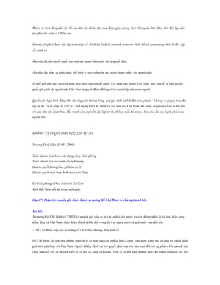 Muốn có bình đẳng dân tộc thì các dân tộc thuộc địa phải được giải phóng khỏi chủ nghĩa thực dân. Nên độc lập dân
tộc phải thể hiện ở 3 điểm sau:
Dân tộc đó phải được độc lập toàn diện về chính trị, kinh tế, an ninh, toàn vẹn lãnh thổ và quan trọng nhất là độc lập
về chính trị.
Mọi vấn đề chủ quyền quốc gia phải do người dân nước đó tự quyết định.
Nền độc lập thực sự phải được thể hiện ở cuộc sống ấm no, tự do, hạnh phúc của người dân.
Vì thế, nền độc lập của Việt nam phải theo nguyên tắc nước Việt nam của người Việt Nam, mọi vấn đề về chủ quyền
quốc gia phải do người dân Việt Nam tự quyết định, không có sự can thiệp của nước ngoài.
Quyền độc lập, bình đẳng dân tộc là quyền thiêng liêng, quý giá nhất và bất khả xâm phạm. “Không có gì quý hơn độc
lập tự do” là lẽ sống, là triết lý Cách mạng Hồ Chí Minh và của dân tộc VIệt Nam. Đó cũng là nguồn cổ vũ to lớn đối
với các dân tộc bị áp bức, đấu tranh cho một nền độc lập tự do, thống nhất đất nước, dân chủ, ấm no, hạnh phúc của
người dân.

KHÔNG CÓ GÌ QUÝ HƠN ĐỘC LẬP TỰ DO
Trương Đình Lãm (1945 - 2000)
Toàn dân ta hân hoan xây dựng vùng Giải phóng
Toàn dân ta reo vui dưới cờ cách mạng
Dân ta quyết không bao giờ làm nô lệ
Dân ta quyết một lòng đánh đuổi xâm lăng
Cờ Giải phóng sẽ bay trên trời Sài Gòn
Tình Bắc Nam nối lại trong một ngày
Câu 17: Phân tích nguồn gốc hình thành tƣ tƣởng Hồ Chí Minh về chủ nghĩa xã hội.
Trả lời:
Tư tưởng Hồ Chí Minh về CNXH có nguồn gốc sâu xa từ chủ nghĩa yêu nước, truyền thống nhân ái và tinh thần cộng
đồng làng xã Việt Nam, được hình thành từ lâu đời trong lịch sử dựng nước và giữ nước của dân tộc.
+ Hồ Chí Minh tiếp cận tư tưởng về CNXH từ phương diện kinh tế
Hồ Chí Minh đã tiếp thu những nguyên lý cơ bản của chủ nghĩa Mác-Lênin, vận dụng sáng tạo và đưa ra nhiều kiến
giải mới phù hợp với Việt Nam. Người khẳng định vai trò quyết định của sức sản xuất đối với sự phát triển của xã hội
cũng như đối với sự chuyển biến từ xã hội nọ sang xã hội kia. Trên cơ sở nền tảng kinh tế mới, chủ nghĩa xã hội sẽ xác lập

 