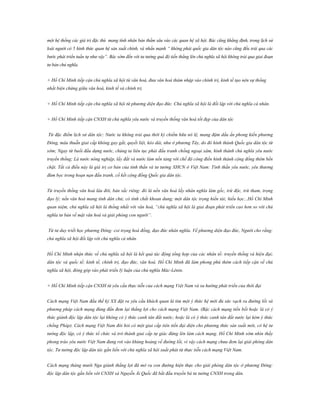 một hệ thống các giá trị đặc thù mang tính nhân bản thấm sâu vào các quan hệ xã hội. Bác cũng khẳng định, trong lịch sử
loài người có 5 hình thức quan hệ sản xuất chính, và nhấn mạnh “ không phải quốc gia dân tộc nào cũng đều trải qua các
bước phát triển tuần tự như vậy”. Bác sớm đến với tư tưởng quá độ tiến thẳng lên chủ nghĩa xã hội không trải qua giai đoạn
tư bản chủ nghĩa.
+ Hồ Chí Minh tiếp cận chủ nghĩa xã hội từ văn hoá, đưa văn hoá thâm nhập vào chính trị, kinh tế tạo nên sự thống
nhất biện chứng giữa văn hoá, kinh tế và chính trị.
+ Hồ Chí Minh tiếp cận chủ nghĩa xã hội từ phương diện đạo đức. Chủ nghĩa xã hội là đối lập với chủ nghĩa cá nhân.
+ Hồ Chí Minh tiếp cận CNXH từ chủ nghĩa yêu nước và truyền thống văn hoá tốt đẹp của dân tộc
Từ đặc điểm lịch sử dân tộc: Nước ta không trải qua thời kỳ chiếm hữu nô lệ, mang đậm dấu ấn phong kiến phương
Đông, mâu thuẫn giai cấp không gay gắt, quyết liệt, kéo dài, như ở phương Tây, do đó hình thành Quốc gia dân tộc từ
sớm; Ngay từ buổi đầu dựng nước, chúng ta liên tục phải đấu tranh chống ngoại xâm, hình thành chủ nghĩa yêu nước
truyền thống; Là nước nông nghiệp, lấy đất và nước làm nền tảng với chế độ công điền hình thành cộng đồng thêm bền
chặt. Tất cả điều này là giá trị cơ bản của tinh thần và tư tưởng XHCN ở Việt Nam: Tinh thần yêu nước, yêu thương
đùm bọc trong hoạn nạn đấu tranh, cố kết cộng đồng Quốc gia dân tộc.
Từ truyền thống văn hoá lâu đời, bản sắc riêng: đó là nền văn hoá lấy nhân nghĩa làm gốc, trừ độc, trừ tham, trọng
đạo lý; nền văn hoá mang tính dân chủ; có tính chất khoan dung; một dân tộc trọng hiền tài; hiếu học...Hồ Chí Minh
quan niệm, chủ nghĩa xã hội là thống nhất với văn hoá, “chủ nghĩa xã hội là giai đoạn phát triển cao hơn so với chủ
nghĩa tư bản về mặt văn hoá và giải phóng con người”.
Từ tư duy triết học phương Đông: coi trọng hoà đồng, đạo đức nhân nghĩa. Về phương diện đạo đức, Người cho rằng:
chủ nghĩa xã hội đối lập với chủ nghĩa cá nhân.
Hồ Chí Minh nhận thức về chủ nghĩa xã hội là kết quả tác động tổng hợp của các nhân tố: truyền thống và hiện đại;
dân tộc và quốc tế; kinh tế, chính trị, đạo đức, văn hoá. Hồ Chí Minh đã làm phong phú thêm cách tiếp cận về chủ
nghĩa xã hội, đóng góp vào phát triển lý luận của chủ nghĩa Mác-Lênin.
+ Hồ Chí Minh tiếp cận CNXH từ yêu cầu thực tiễn của cách mạng Việt Nam và xu hướng phát triển của thời đại
Cách mạng Việt Nam đầu thế kỷ XX đặt ra yêu cầu khách quan là tìm một ý thức hệ mới đủ sức vạch ra đường lối và
phương pháp cách mạng đúng đắn đem lại thắng lợi cho cách mạng Việt Nam. (Bậc cách mạng tiền bối hoặc là có ý
thức giành độc lập dân tộc lại không có ý thức canh tân đất nước; hoặc là có ý thức canh tân đất nước lại kém ý thức
chống Pháp). Cách mạng Việt Nam đòi hỏi có một giai cấp tiên tiến đại diện cho phương thức sản xuất mới, có hệ tư
tưởng độc lập, có ý thức tổ chức và trở thành giai cấp tự giác đứng lên làm cách mạng. Hồ Chí Minh sớm nhìn thấy
phong trào yêu nước Việt Nam đang rơi vào khủng hoảng về đường lối, vì vậy cách mạng chưa đem lại giải phóng dân
tộc. Tư tưởng độc lập dân tộc gắn liền với chủ nghĩa xã hội xuất phát từ thực tiễn cách mạng Việt Nam.
Cách mạng tháng mười Nga giành thắng lợi đã mở ra con đường hiện thực cho giải phóng dân tộc ở phương Đông:
độc lập dân tộc gắn liền với CNXH và Nguyễn Ái Quốc đã bắt đầu truyền bá tư tưởng CNXH trong dân.

 