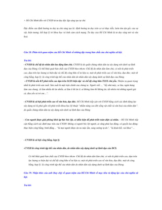 + Hồ Chí Minh đến với CNXH từ tư duy độc lập sáng tạo tự chủ
Đặc điểm của định hướng tư duy tự chủ sáng tạo là: định hướng tư duy trên cơ sở thực tiễn; luôn tìm tận gốc của sự
vật, hiện tượng; kết hợp lý trí khoa học và tình cảm cách mạng. Tư duy của Hồ Chí Minh là tư duy rộng mở và văn
hoá.

Câu 18: Phân tích quan niệm của Hồ Chí Minh về những đặc trƣng bản chất của chủ nghĩa xã hội.
Trả lời:
- CNXH là chế độ do nhân dân lao động làm chủ. CNXH là do quần chúng nhân dân tự xây dựng nên dưới sự lãnh
đạo của Đảng. Có thể khái quát bản chất của CNXH theo tthcm: Chế độ do nhân dân làm chủ; có nền kt phát triển
cao, dựa trên lực lượng sx hiện đại và chế độ công hữu về tư liệu sx; một xh phát triển cao về văn hóa, đạo đức; một xh
công bằng, hợp lý; là công trình tập thể của nhân dân do nhân dân xây dựng dưới sự lãnh đạo của Đảng.
- CNXH là nền KT phát triển cao dựa trên LLSX hiện đại và chế độ công hữu TLSX chủ yếu. Nhiệm vụ quan trọng
nhất là phát triển sản xuất. Sản xuất là mặt trận chính của chúng ta. Người viết:… “lấy nhà máy, xe lửa, ngân hàng
làm của chung. Ai làm nhiều thì ăn nhiều, ai làm ít thì ăn ít, ai không làm thì không ăn, tất nhiên trừ những người già
cả, đau yếu và trẻ em…”.
- CNXH là xã hội phát triển cao về văn hóa, đạo đức. Hồ Chí Minh tiếp cận với CNXH bằng cách xác định động lực
xây dựng nó là phải gắn với phát triển khoa học kỹ thuật “nhằm nâng cao đời sống vật chất và văn hoá của nhân dân”.
do quần chúng nhân dân tự xây dựng nên dưới sự lãnh đạo của Đảng

- Con ngƣời đƣợc giải phóng khỏi áp bức bóc lột, có điều kiện để phát triển toàn diện cá nhân. - Hồ Chí Minh tiếp
cận bằng cách xác định mục tiêu của CNXH: không có người bóc lột người, ai cũng phải lao động, có quyền lao động;
thực hiện công bằng, bình đẳng… “là mọi người được ăn no mặc ấm, sung sướng tự do”, “là đoàn kết, vui khoẻ”…

- CNXH là xã hội công bằng, hợp lý.
-CNXH là công trình tập thể của nhân dân, do nhân dân xây dựng dƣới sự lãnh đạo của ĐCS.
Có thể khái quát bản chất của CNXH theo tthcm: Chế độ do nhân dân làm chủ; có nền kt phát triển cao, dựa trên
lực lượng sx hiện đại và chế độ công hữu về tư liệu sx; một xh phát triển cao về văn hóa, đạo đức; một xh công
bằng, hợp lý; là công trình tập thể của nhân dân do nhân dân xây dựng dưới sự lãnh đạo của Đảng.
Câu 19: Nhận thức của anh (hay chị) về quan niệm của Hồ Chí Minh về mục tiêu và động lực của chủ nghĩa xã
hội.
Trả lời:

 