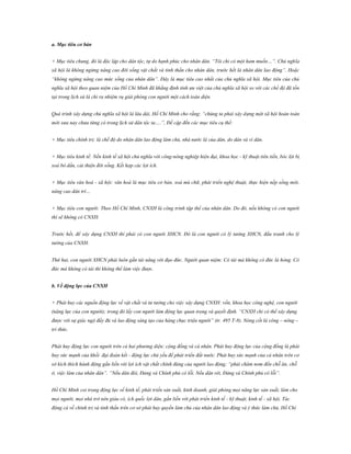 a. Mục tiêu cơ bản
+ Mục tiêu chung, đó là độc lập cho dân tộc, tự do hạnh phúc cho nhân dân. “Tôi chỉ có một ham muốn…”. Chủ nghĩa
xã hội là không ngừng nâng cao đời sống vật chất và tinh thần cho nhân dân, trước hết là nhân dân lao động”. Hoặc
“không ngừng nâng cao mức sống của nhân dân”. Đây là mục tiêu cao nhất của chủ nghĩa xã hội. Mục tiêu của chủ
nghĩa xã hội theo quan niệm của Hồ Chí Minh đã khẳng định tính ưu việt của chủ nghĩa xã hội so với các chế độ đã tồn
tại trong lịch sử là chỉ ra nhiệm vụ giải phóng con người một cách toàn diện.
Quá trình xây dựng chủ nghĩa xã hội là lâu dài, Hồ Chí Minh cho rằng: “chúng ta phải xây dựng một xã hội hoàn toàn
mới xưa nay chưa từng có trong lịch sử dân tộc ta….”, Đề cập đến các mục tiêu cụ thể:
+ Mục tiêu chính trị: là chế độ do nhân dân lao động làm chủ, nhà nước là của dân, do dân và vì dân.
+ Mục tiêu kinh tế: Nền kinh tế xã hội chủ nghĩa với công-nông nghiệp hiện đại, khoa học - kỹ thuật tiên tiến, bóc lột bị
xoá bỏ dần, cải thiện đời sống. Kết hợp các lợi ích.
+ Mục tiêu văn hoá - xã hội: văn hoá là mục tiêu cơ bản, xoá mù chữ, phát triển nghệ thuật, thực hiện nếp sống mới,
nâng cao dân trí…
+ Mục tiêu con người: Theo Hồ Chí Minh, CNXH là công trình tập thể của nhân dân. Do đó, nếu không có con người
thì sẽ không có CNXH.
Trước hết, để xây dựng CNXH thì phải có con người XHCN. Đó là con người có lý tưởng XHCN, đấu tranh cho lý
tưởng của CNXH.
Thứ hai, con người XHCN phải luôn gắn tài năng với đạo đức. Người quan niệm: Có tài mà không có đức là hỏng. Có
đức mà không có tài thì không thể làm việc được.
b. Về động lực của CNXH
+ Phát huy các nguồn động lực về vật chất và tư tưởng cho việc xây dựng CNXH: vốn, khoa học công nghệ, con người
(năng lực của con người); trong đó lấy con người làm động lực quan trọng và quyết định. “CNXH chỉ có thể xây dựng
được với sự giác ngộ đầy đủ và lao động sáng tạo của hàng chục triệu người” (tr. 495 T-8). Nòng cốt là công – nông –
trí thức.
Phát huy động lực con người trên cả hai phương diện: cộng đồng và cá nhân. Phát huy động lực của cộng đồng là phát
huy sức mạnh của khối đại đoàn kết - động lực chủ yếu để phát triển đất nước. Phát huy sức mạnh của cá nhân trên cơ
sở kích thích hành động gắn liền với lợi ích vật chất chính đáng của người lao động; “phải chăm nom đến chỗ ăn, chỗ
ở, việc làm của nhân dân”. “Nếu dân đói, Đảng và Chính phủ có lỗi. Nếu dân rét, Đảng và Chính phủ có lỗi”.
Hồ Chí Minh coi trọng động lực về kinh tế, phát triển sản xuất, kinh doanh, giải phóng mọi năng lực sản xuất, làm cho
mọi người, mọi nhà trở nên giàu có, ích quốc lợi dân, gắn liền với phát triển kinh tế - kỹ thuật, kinh tế - xã hội. Tác
động cả về chính trị và tinh thần trên cơ sở phát huy quyền làm chủ của nhân dân lao động và ý thức làm chủ, Hồ Chí

 