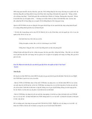 Minh cũng quan tâm đến văn hoa, khoa học, giáo dục. Đó là những động lực bên trong, tiềm tàng của sự phát triển. Sự
lãnh đạo đúng đắn của Đảng nhất là trong vấn đề thực hiện công bằng xã hội phải theo nguyên tắc: “không sợ thiếu,
chỉ sợ không công bằng”. Tránh bình quân, Bác nêu khẩu hiệu 3 khoán và 1 thưởng. Thưởng phạt công minh. “Khoán
là một điều kiện của chủ nghĩa xã hội…”. Sử dụng vai trò điều chỉnh các nhân tố tinh thần khác như: văn hoá, đạo
đức, pháp luật đối với hoạt động của con người. Đó là những động lực bên trong quan trọng.
Ngoài ra Hồ Chí Minh còn nêu các động lực bên ngoài như kết hợp với sức mạnh thời đại, tăng cường đoàn kết quốc
tế, sử dụng những thành quả khoa học kỹ thuật thế giới.
+ Nét độc đáo trong phong cách tư duy Hồ Chí Minh là chỉ ra yếu tố kìm hãm, triệt tiêu nguồn lực vốn có của chủ
nghĩa xã hội. Đó là các lực cản:
Căn bệnh thoái hoá, biến chất của cán bộ;
Chống chủ nghĩa cá nhân; Bác coi đó là kẻ thù hung ác của CNXH.
Chống tham ô lãng phí; Bác coi đó là bạn đồng minh của thực dân phong kiến.
Chống bè phái mất đoàn kết nội bộ; chống chủ quan, bảo thủ, giáo điều; chống lười biếng... Theo Bác các căn bệnh
trên sẽ phá hoại đạo đức cách mạng, làm suy giảm uy tín và ngăn trở sự nghiệp cách mạng của Đảng, Bác gọi đó là
giặc nội xâm.

Câu 20: Phân tích tính tất yếu của thời kỳ quá độ đi lên chủ nghĩa xã hội ở Việt Nam?
Trả lời :
Tính tất yếu:
Để chuyển từ xã hội TBCN lên xã hội XHCN cần phải trải qua một thời kỳ quá độ nhất định. Tính tất yếu của TKQĐ
lên CNXH được lý giải từ các căn cứ sau đây:
- Một là, CNTB và CNXH khác nhau về bản chất. CNTB được xây dựng trên cơ sở chế độ tư hữu TBCN về các tư liệu
sản xuất; dựa trên chế độ áp bức và bóc lột. CNXH được xây dựng trên cơ sở chế độ công hữu về tư liệu sản xuất chủ
yếu, tồn tại dưới 2 hình thức là nhà nước và tập thể; không còn các giai cấp đối kháng, không còn tình trạng áp bức,
bóc lột. Muốn có xã hội như vậy cần phải có một thời kỳ lịch sử nhất định.
- Hai là, CNXH được xây dựng trên nền sản xuất đại công nghiệp có trình độ cao. Quá trình phát triển của CNTB đã
tạo ra cơ sở vật chất – kỹ thuật nhất định cho CNXH, nhưng muốn có cơ sở vật chất – kỹ thuật đó cần phải có thời gian
tổ chức, sắp xếp lại.
Đối với những nước chưa từng trải qua quá trình CNH tiến lên CNXH , TKQĐ cho việc xây dựng cơ sở vật chất – kỹ
thuật cho CNXH có thể kéo dài với nhiệm vụ trọng tâm của nó là tiến hành CNH XHCN.

 