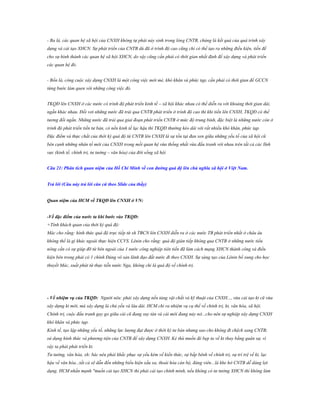 - Ba là, các quan hệ xã hội của CNXH không tự phát nảy sinh trong lòng CNTB, chúng là kết quả của quá trình xây
dựng và cải tạo XHCN. Sự phát triển của CNTB dù đã ở trình độ cao cũng chỉ có thể tạo ra những điều kiện, tiền đề
cho sự hình thành các quan hệ xã hội XHCN, do vậy cũng cần phải có thời gian nhất định để xây dựng và phát triển
các quan hệ đó.
- Bốn là, công cuộc xây dựng CNXH là một công việc mới mẻ, khó khăn và phức tạp, cần phải có thời gian để GCCN
từng bước làm quen với những công việc đó.
TKQĐ lên CNXH ở các nước có trình độ phát triển kinh tế – xã hội khác nhau có thể diễn ra với khoảng thời gian dài,
ngắn khác nhau. Đối vơi những nước đã trải qua CNTB phát triển ở trình độ cao thì khi tiến lên CNXH, TKQĐ có thể
tương đối ngắn. Những nước đã trải qua giai đoạn phát triển CNTB ở mức độ trung bình, đặc biệt là những nước còn ở
trình độ phát triển tiền tư bản, có nền kinh tế lạc hậu thì TKQĐ thường kéo dài với rất nhiều khó khăn, phức tạp.
Đặc điểm và thực chất của thời kỳ quá độ từ CNTB lên CNXH là sự tồn tại đan xen giữa những yếu tố của xã hội cũ
bên cạnh những nhân tố mới của CNXH trong mối quan hệ vừa thống nhất vừa đấu tranh với nhau trên tất cả các lĩnh
vực (kinh tế, chính trị, tư tưởng – văn hóa) của đời sống xã hội
Câu 21: Phân tích quan niệm của Hồ Chí Minh về con đƣờng quá độ lên chủ nghĩa xã hội ở Việt Nam.
Trả lời (Câu này trả lời căn cứ theo Slide của thầy)
Quan niệm của HCM về TKQĐ lên CNXH ở VN:
-Về đặc điểm của nƣớc ta khi bƣớc vào TKQĐ:
+Tính khách quan của thời kỳ quá độ:
Mác cho rằng: hình thức quá độ trực tiếp từ xh TBCN lên CNXH diễn ra ở các nước TB phát triển nhất ở châu âu
không thể là gì khác ngoài thực hiện CCVS. Lênin cho rằng: quá độ gián tiếp không qua CNTB ở những nước tiểu
nông cần có sự giúp đỡ từ bên ngoài của 1 nước công nghiệp tiên tiến đã làm cách mạng XHCN thành công và điều
kiện bên trong phải có 1 chính Đảng vô sản lãnh đạo đất nước đi theo CNXH. Sự sáng tạo của Lênin bổ xung cho học
thuyết Mác, xuất phát từ thực tiễn nước Nga, không chỉ là quá độ về chính trị.

- Về nhiệm vụ của TKQD: Người nêu: phải xây dựng nền tảng vật chất và kỹ thuật của CNXH..., vừa cải tạo kt cũ vừa
xây dựng kt mới, mà xây dựng là chủ yếu và lâu dài. HCM chỉ ra nhiệm vụ cụ thể về chính trị, kt, văn hóa, xã hội.
Chính trị, cuộc đấu tranh gay go giữa cái cũ đang suy tàn và cái mới đang nảy nở...cho nên sự nghiệp xây dựng CNXH
khó khăn và phức tạp.
Kinh tế, tạo lập những yếu tố, những lực lượng đạt được ở thời kỳ tư bản nhưng sao cho không đi chệch sang CNTB;
sử dụng hình thức và phương tiện của CNTB để xây dựng CNXH. Kẻ thù muốn đè bẹp ta về kt thay bằng quân sự, vì
vậy ta phải phát triển kt.
Tư tưởng, văn hóa, xh: bác nêu phải khắc phục sự yếu kém về kiến thức, sự bấp bênh về chính trị, sự trì trệ về kt, lạc
hậu về văn hóa...tất cả sẽ dẫn đến những biểu hiện xấu xa, thoái hóa cán bộ, đảng viên...là khe hở CNTB dễ dàng lợi
dụng. HCM nhấn mạnh "muốn cải tạo XHCN thì phải cải tạo chính mình, nếu không có tư tưởng XHCN thì không làm

 