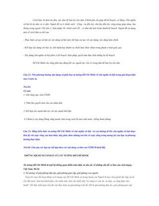 Cách làm, là đem tài dân, sức dân để làm lợi cho dân. Chính phủ chỉ giúp đỡ kế hoạch, cổ động. Chủ nghĩa
xã hội là do dân và vì dân. Người đề ra 4 chính sách: Công - tư đều lợi, chủ thợ đều lợi, công-nông giúp nhau, lưu
thông trong ngoài. Chỉ tiêu 1, biện pháp 10, chính sách 20... có như thế mới hoàn thành kế hoạch. Người đã sử dụng
một số cách làm cụ thể sau:
- Thực hiện cải tạo xã hội cũ, xây dựng xã hội mới, kết hợp cải tạo với xây dựng, xây dựng làm chính.
- Kết hợp xây dựng với bảo vệ, tiến hành hai nhiệm vụ chiến lược khác nhau trong phạm vi một quốc gia.
- Xây dựng chủ nghĩa xã hội phải có kế hoạch, biện pháp, quyết tâm thực hiện thắng lợi kế hoạch.
Hồ Chí Minh cho rằng phải huy động hết các nguồn lực vốn có trong dân để làm lợi cho dân.

Câu 22: Nêu phƣơng hƣớng vận dụng và phát huy tƣ tƣởng Hồ Chí Minh về chủ nghĩa xã hội trong giai đoạn hiện
nay ở nƣớc ta.
Trả lời:
4 ý sau:
1. Giữ vững mục tiêu CNXH
2. Phát huy quyền làm chủ của nhân dân.
3. Kết hợp sức mạnh dân tộc với sức mạnh thời đại.
4. Chăm lo xây dựng Đảng vững mạnh, làm trong sạch bộ máy nhà nước, chống tham nhũng.

Câu 23: Bằng kiến thức tƣ tƣởng Hồ Chí Minh về chủ nghĩa xã hội và con đƣờng đi lên chủ nghĩa xã hội đƣợc
liên hệ với cuộc sống của bản thân, hãy phác thảo những nét lớn về cuộc sống trong tƣơng lai của bạn và phƣơng
hƣớng thực hiện.
Trả lời: Câu này các bạn tự viết dựa theo các nội dung cơ bản của TTHCM dƣới đấy
NHỮNG NỘI DUNG CƠ BẢN CỦA TƢ TƢỞNG HỒ CHÍ MINH.

Tƣ tƣởng Hồ Chí Minh là một hệ thống quan điểm toàn diện và sâu sắc về những vấn đề cơ bản của cách mạng
Việt Nam. Đó là:
1. Tƣ tƣởng về giải phóng dân tộc, giải phóng giai cấp, giải phóng con ngƣời.
Toàn bộ cuộc đời hoạt động cách mạng của Hồ Chí Minh và mong muốn của Người là mục tiêu giành độc lập, tự do
cho đất nước, đem lại hạnh phúc cho nhân dân, làm cho nhân dân "ai cũng có cơm ăn, áo mặc, ai cũng được học
hành". Để thực hiện mục tiêu đó cần thực hiện sự giải phóng triệt để: Đó là giải phóng dân tộc, giải phóng giai cấp,

 