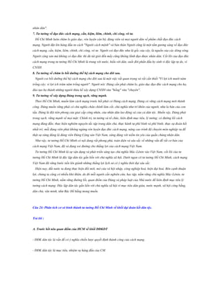 nhân dân".
7. Tƣ tƣởng về đạo đức cách mạng, cần, kiệm, liêm, chính, chí công, vô tƣ.
Hồ Chí Minh luôn chăm lo giáo dục, rèn luyện cán bộ, đảng viên và mọi người dân về phẩm chất đạo đức cách
mạng. Người đặt lên hàng đầu tư cách "Người cách mệnh" và bản thân Người cũng là một tấm gương sáng về đạo đức
cách mạng, cần, kiệm, liêm, chính, chí công, vô tư. Người coi đạo đức như là gốc của cây, là nguồn của các dòng sông.
Người cộng sản mà không có đạo đức thì dù tài giỏi đến mấy cũng không lãnh đạo được nhân dân. Cốt lõi của đạo đức
cách mạng trong tư tưởng Hồ Chí Minh là trung với nước, hiếu với dân, suốt đời phấn đấu hy sinh vì độc lập tự do, vì
CNXH.
8. Tƣ tƣởng về chăm lo bồi dƣỡng thế hệ cách mạng cho đời sau.
Người coi bồi dưỡng thế hệ cách mạng cho đời sau là một việc rất quan trọng và rất cần thiết "Vì lợi ích mười năm
trồng cây; vì lợi ích trăm năm trồng người". Người nói: Đảng cần phải chăm lo, giáo dục đạo đức cách mạng cho họ,
đào tạo họ thành những người thừa kế xây dựng CNXH vừa "hồng" vừa "chuyên".
9. Tƣ tƣởng về xây dựng Đảng trong sạch, vững mạnh.
Theo Hồ Chí Minh, muốn làm cách mạng trước hết phải có Đảng cách mạng, Đảng có vững cách mạng mới thành
công. Đảng muốn vững phải có chủ nghĩa chân chính làm cốt, chủ nghĩa như trí khôn của người, như la bàn của con
tầu. Đảng là đội tiên phong của giai cấp công nhân, của nhân dân lao động và của cả dân tộc. Muốn vậy, Đảng phải
trong sạch, vững mạnh về mọi mặt: Chính trị, tư tưởng và tổ chức, kiên định mục tiêu, lý tưởng; có đường lối cách
mạng đúng đắn; thực hiện nghiêm nguyên tắc tập trung dân chủ, thực hành tự phê bình và phê bình; thực sự đoàn kết
nhất trí; mỗi đảng viên phải không ngừng rèn luyện đạo đức cách mạng, nâng cao trình độ chuyên môn nghiệp vụ để
thật sự xứng đáng là đảng viên Đảng Cộng sản Việt Nam, xứng đáng với niềm tin yêu của quần chúng nhân dân.
Như vậy, tư tưởng Hồ Chí Minh có nội dung rất phong phú, toàn diện và sâu sắc về những vấn đề rất cơ bản của
cách mạng Việt Nam, đã và đang soi đường cho thắng lợi của cách mạng Việt Nam.
Tư tưởng Hồ Chí Minh là sự vận dụng và phát triển sáng tạo chủ nghĩa Mác-Lênin vào Việt Nam, cốt lõi của tư
tưởng Hồ Chí Minh là độc lập dân tộc gắn liền với chủ nghĩa xã hội. Dưới ngọn cờ tư tưởng Hồ Chí Minh, cách mạng
Việt Nam đã vững bước tiến lên giành những thắng lợi lịch sử có ý nghĩa thời đại sâu sắc.
Hiện nay, đất nước ta đang thực hiện đổi mới, mở cửa và hội nhập, công nghiệp hoá, hiện đại hoá. Bên cạnh thuận
lợi, chúng ta cũng có nhiều khó khăn, do đó mỗi người cần nghiên cứu, học tập, nắm vững chủ nghĩa Mác-Lênin, tư
tưởng Hồ Chí Minh, nắm vững đường lối, quan điểm của Đảng và pháp luật của Nhà nước để kiên định mục tiêu lý
tưởng cách mạng: Độc lập dân tộc gắn liền với chủ nghĩa xã hội vì mục tiêu dân giàu, nước mạnh, xã hội công bằng,
dân chủ, văn minh, như Bác Hồ hằng mong muốn.

Câu 24: Phân tích cơ sở hình thành tƣ tƣởng Hồ Chí Minh về khối đại đoàn kết dân tộc.
Trả lời :
A. Trƣớc hết nêu quan điểm của HCM về khối ĐĐKDT
- ĐĐK dân tộc là vấn đề có ý nghĩa chiến lược quyết định thành công của cách mạng.
- ĐĐK dân tộc là mục tiêu, nhiệm vụ hàng đầu của CM.

 