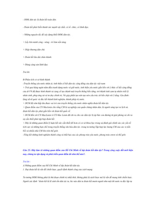 - ĐĐK dân tộc là đoàn kết toàn dân.
- Đoàn kết phải biến thành sức mạnh vật chất, có tổ chức, có lãnh đạo.
- Những nguyên tắc để xây dựng khối ĐĐK dân tộc.
+ Lấy liên minh công - nông - trí làm nền tảng.
+ Hiệp thương dân chủ
+ Đoàn kết lâu dài chân thành.
+ Đảng cộng sản lãnh đạo.
Trả lời.
B-Phân tích cơ sở hình thành.
-Truyền thống yêu nước nhân ái, tinh thần cố kết dân tộc cộng đồng của dân tộc việt nam.
+ Trải qua hàng ngàn năm đấu tranh dựng nước và giữ nước, tinh thần yêu nước gắn liền với ý thức cố kết cộng đồng
của dt VN đã được hình thành và củng cố tạo thành một truyền thống bền vững, trở thành tình cảm tự nhiên triết lý
nhân sinh, phep ứng xử và tư duy chính trị. Nó góp phần tạo nên tạo nên cấu trúc xh bền chặt với 3 tầng: Gia đìnhlàng xã-tổ quôc và đúc kết thành kinh nghiệm, thành phép trị nước.
+ HCM đã sớm hấp thu được vai trò của truyền thống yêu nước nhân nghĩa đoàn kết dân tộc.
+ Quan điểm của CN Maclenin cho rằng CM là sự nghiệp của quần chúng nhân dân, là người sáng tạo ra lịch sử,
đoàn kết dân tộc phải gắn liền với đoàn kết quốc tế.
+ HCM đến với CN MacLenin vì CN Mac Lenin đã chỉ ra cho các dân tộc bị áp bức con đường từ giải phóng và chỉ ra
sự cần thiết phải tập hợp đoàn kết.
+ Đây là những quan điểm lý luận hết sức cần thiết để hcm có cơ sở khoa học trong sự đánh giá chính xác các yếu tố
tích cực và những hạn chế trong truyền thống văn hóa dân tộc. trong tư tưởng Tập hợp lực lượng CM của các vị tiền
bối và nhiều nhà CM lớn trên thế giới.
-Tổng kết những kinh nghiệm thành công và thất bại của các phong trào yêu nước, phong trào cmvn và thế giới.

Câu 25: Hãy làm rõ những quan điểm của Hồ Chí Minh về đại đoàn kết dân tộc? Trong công cuộc đổi mới hiện
nay, chúng ta vận dụng và phát triển quan điểm đó nhƣ thế nào?.
Trả lời :
A.Những quan điểm của Hồ Chí Minh về đại đoàn kết dân tộc.
1. Đại đoàn kết là vấn đề chiến lược, quyết định thành công của cách mạng
Tư tưởng ĐĐK không phải là thủ đoạn chính trị nhất thời, không phải là sách lược mà là vấn đề mang tính chiến lược.
Người xác định “đoàn kết là lẽ sinh tồn dân tộc ta, lúc nào dân ta đoàn kết muôn người như một thì nước ta độc lập tự

 