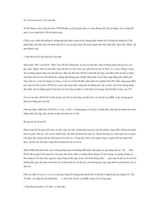 do, trái lại thì nước ta bị xâm lấn”
Từ khi Đảng ra đời, đoàn kết theo TTHCM thực sự là bộ phận hữu cơ trong đường lối CM của đảng, chỉ có đoàn kết
mới có sức mạnh đưa CM tới thành công.
CM là cuộc chiến đấu khổng lồ, không tập hợp được rộng rãi lực lượng quần chúng thì sẽ không thể thắng lợi. Chủ
nghĩa thực dân thực hiện âm mưu chia để trị, vậy ta phải đoàn kết muôn người như một, phải thực hiện chữ “đồng” thì
mới thành công.
2. Đại đoàn kết là đại đoàn kết toàn dân
Khái niệm "dân" của HCM: "Dân" theo HCM là đồng bào, là anh em một nhà. Dân là không phân biệt già trẻ, trai
gái, giàu, nghèo. Dân là toàn dân, toàn thể dân tộc Việt Nam, bao gồm dân tộc đa số, thiểu số, có đạo, không có đạo,
tất cả những người sống trên dải đất này. Như vậy dân theo HCM có biên độ rất rộng, vừa được hiểu là mỗi cá nhân,
vừa được hiểu là toàn thể đồng bào, nhưng dân không phải là khối đồng nhất, mà là một cộng đồng gồm nhiều giai
tầng, dân tộc có lợi ích chung và riêng, có vai trò và thái độ khác nhau đối với sự pháp triển XH. Nắm vững quan điểm
giai cấp của Mác-Lênin, HCM chỉ ra giai cấp công nhân, nông dân là những giai cấp cơ bản, vừa là lực lượng đông
đảo nhất, vừa là những người bị áp bức bóc lột nặng nề nhất, có tinh thần cách mạng triệt để nhất, là gốc của CM.
Vai trò của dân: HCM chỉ rõ dân là gốc của CM, là nền tảng của đất nước, là chủ thể của ĐĐK, là lực lượng quyết
định mọi thắng lợi của CM.
Phương châm: ĐĐK theo HCM là ai có tài, có đức, có lòng phụng sự tổ quốc và nhân dân, thật thà tán thành hòa bình,
thống nhất, độc lập, dân chủ thì ta thật thà đoàn kết với họ.
Ba nguyên tắc đoàn kết:
Muốn đoàn kết thì phải hiểu dân, tin dân, dựa vào dân, tránh phân biệt giai cấp đơn thuần, cứng nhắc, không nên phân
biệt tôn giáo, dân tộc, cần xóa bỏ thành kiến, cần thật thà đoàn kết rộng rải. Người thường nói: Năm ngón tay có ngón
vắn ngón dài, nhưng vắn dài đều hợp lại nơi bàn tay. Trong mấy mươi triệu người cũng có người thế này người thế
khác, dù thế này, thế khác cũng đều là dòng dõi của tổ tiên ta.
Muốn ĐĐK phải khai thác yếu tố tương đồng, hạn chế những điểm khác biệt giữa các giai tầng dân tộc, TG. . . Theo
HCM, đã là người Việt nam (trừ Việt gian bán nước) điều có những điểm chung: Tổ tiên chung, nòi giống chung, kẻ
thù chung là CN thực dân, nguyện vọng chung là độc lập, tự do, hòa bình thống nhất. . . . giai cấp và dân tộc là một thể
thống nhất, giai cấp nằm trong dân tộc và phải gắn bó với dân tộc, giải phóng giai cấp công nhân là giải phóng cho cả
dân tộc.
Phải xác định rõ vai trò, vị trí của mỗi giai tầng XH, nhưng phải đoàn kết với đại đa số người dân lao động (CN, ND,
Tri thức, các tầng lớp lao động khác . . .), đó là nền, là gốc của ĐĐK, nòng cốt là công nông.
3. Đại đoàn kết phải có tổ chức, có lãnh đạo

 