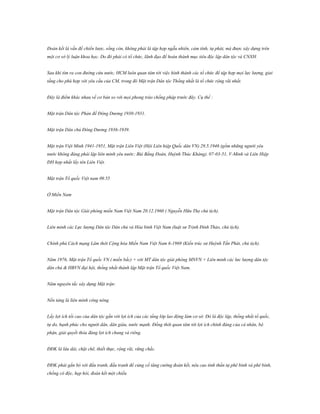 Đoàn kết là vấn đề chiến lược, sống còn, không phải là tập hợp ngẫu nhiên, cảm tính, tự phát, mà được xây dựng trên
một cơ sở lý luận khoa học. Do đó phải có tổ chức, lãnh đạo để hoàn thành mục tiêu độc lập dân tộc và CNXH.
Sau khi tìm ra con đường cứu nước, HCM luôn quan tâm tới việc hình thành các tổ chức để tập hợp mọi lực lượng, giai
tầng cho phù hợp với yêu cầu của CM, trong đó Mặt trận Dân tộc Thống nhất là tổ chức rộng rãi nhất.
Đây là điểm khác nhau về cơ bản so với mọi phong trào chống pháp trước đây. Cụ thể :
Mặt trận Dân tộc Phản đế Đông Dương 1930-1931.
Mặt trận Dân chủ Đông Dương 1936-1939.
Mặt trận Việt Minh 1941-1951, Mặt trận Liên Việt (Hội Liên hiệp Quốc dân VN) 29.5.1946 (gồm những người yêu
nước không đảng phái lập liên minh yêu nước: Bùi Bằng Đoàn, Huỳnh Thúc Kháng). 07-03-51, V-Minh và Liên Hiệp
ĐH hợp nhất lấy tên Liên Việt.
Mặt trận Tổ quốc Việt nam 09.55
Ở Miền Nam
Mặt trận Dân tộc Giải phóng miền Nam Việt Nam 20.12.1960 ( Nguyễn Hữu Thọ chủ tịch).
Liên minh các Lực lượng Dân tộc Dân chủ và Hòa bình Việt Nam (luật sư Trịnh Đình Thảo, chủ tịch).
Chính phủ Cách mạng Lâm thời Cộng hòa Miền Nam Việt Nam 6-1969 (Kiến trúc sư Huỳnh Tấn Phát, chủ tịch).
Năm 1976, Mặt trận Tổ quốc VN ( miền bắc) + với MT dân tộc giải phóng MNVN + Liên minh các lưc lượng dân tộc
dân chủ & HBVN đại hội, thống nhất thành lập Mặt trận Tổ quốc Việt Nam.
Năm nguyên tắc xây dựng Mặt trận:
Nền tảng là liên minh công nông
Lấy lợi ích tối cao của dân tộc gắn với lợi ích của các tầng lớp lao động làm cơ sở. Đó là độc lập, thống nhất tổ quốc,
tự do, hạnh phúc cho người dân, dân giàu, nước mạnh. Đồng thời quan tâm tới lợi ích chính đáng của cá nhân, bộ
phận, giải quyết thỏa đáng lợi ích chung và riêng.
ĐĐK là lâu dài, chặt chẽ, thiết thực, rộng rãi, vững chắc.
ĐĐK phải gắn bó với đấu tranh, đấu tranh để củng cố tăng cường đoàn kết, nêu cao tinh thần tự phê bình và phê bình,
chống cô độc, hẹp hòi, đoàn kết một chiều

 