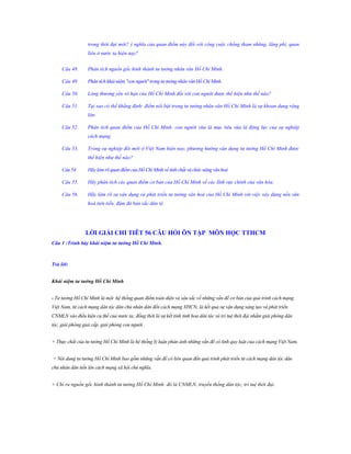 trong thời đại mới? ý nghĩa của quan điểm này đối với công cuộc chống tham nhũng, lãng phí, quan
liêu ở nước ta hiện nay?
Câu 48.

Phân tích nguồn gốc hình thành tư tưởng nhân văn Hồ Chí Minh.

Câu 49.

Phân tích khái niệm "con người" trong tư tưởng nhân văn Hồ Chí Minh.

Câu 50.

Lòng thương yêu vô hạn của Hồ Chí Minh đối với con người được thể hiện như thế nào?

Câu 51.

Tại sao có thể khẳng định: điểm nổi bật trong tư tưởng nhân văn Hồ Chí Minh là sự khoan dung rộng
lớn.

Câu 52.

Phân tích quan điểm của Hồ Chí Minh: con người vừa là mục tiêu vừa là động lực của sự nghiệp
cách mạng.

Câu 53.

Trong sự nghiệp đổi mới ở Việt Nam hiện nay, phương hướng vận dụng tư tưởng Hồ Chí Minh được
thể hiện như thế nào?

Câu 54.

Hãy làm rõ quan điểm của Hồ Chí Minh về tính chất và chức năng văn hoá

Câu 55.

Hãy phân tích các quan điểm cơ bản của Hồ Chí Minh về các lĩnh vực chính của văn hóa.

Câu 56.

Hãy làm rõ sự vận dụng và phát triển tư tưởng văn hoá của Hồ Chí Minh với việc xây dựng nền văn
hoá tiên tiến, đậm đà bản sắc dân tộ

LỜI GIẢI CHI TIÊT 56 CÂU HỎI ÔN TẬP MÔN HỌC TTHCM
Câu 1 :Trình bày khái niệm tƣ tƣởng Hồ Chí Minh.

Trả lời:
Khái niệm tƣ tƣởng Hồ Chí Minh
- Tư tưởng Hồ Chí Minh là một hệ thống quan điểm toàn diện và sâu sắc về những vấn đề cơ bản của quá trình cách mạng
Việt Nam, từ cách mạng dân tộc dân chủ nhân dân đến cách mạng XHCN; là kết quả sự vận dụng sáng tạo và phát triển
CNMLN vào điều kiện cụ thể của nước ta; đồng thời là sự kết tinh tinh hoa dân tộc và trí tuệ thời đại nhằm giải phóng dân
tộc, giải phóng giai cấp, giải phóng con người .
+ Thực chất của tư tưởng Hồ Chí Minh là hệ thống lý luận phản ánh những vấn đề có tính quy luật của cách mạng Việt Nam.
+ Nội dung tư tưởng Hồ Chí Minh bao gồm những vấn đề có liên quan đến quá trình phát triển từ cách mạng dân tộc dân
chủ nhân dân tiến lên cách mạng xã hội chủ nghĩa.
+ Chỉ ra nguồn gốc hình thành tư tưởng Hồ Chí Minh: đó là CNMLN, truyền thống dân tộc, trí tuệ thời đại.

 