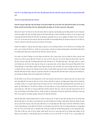 Câu 26: Vì sao Đảng Cộng sản Việt Nam cần phải quan tâm hơn nữa đến công tác mặt trận trong giai đoạn hiện
nay.
Trả lời .Các bạn tham khảo bào viết này:
Làm tốt công tác Mặt trận, dân vận không chỉ là trách nhiệm mà còn là nhu cầu; đồng thời là thƣớc đo sự trƣởng
thành của mỗi cán bộ, đảng viên, trực tiếp góp phần xây dựng các tổ chức trong sạch, vững mạnh.
Mặt trận Tổ quốc Việt Nam là tổ chức liên minh chính trị rộng lớn, một bộ phận của hệ thống chính trị nước Cộng hòa
xã hội chủ nghĩa Việt Nam, do Đảng Cộng sản Việt Nam lãnh đạo, từ khi ra đời đến nay luôn tỏ rõ vai trò quan trọng
trong tập hợp khối đại đoàn kết toàn dân, tạo động lực góp phần tích cực vào sự nghiệp xây dựng và bảo vệ Tổ quốc.
Với vị trí, vai trò như vậy nên công tác mặt trận là một lĩnh vực hoạt động không chỉ rất quan trọng mà còn là lĩnh vực
công tác rộng lớn và lâu dài trong toàn bộ công tác cách mạng.
Chính với ý nghĩa ấy, công tác mặt trận cũng là công tác của cả hệ thống chính trị, nói cụ thể hơn là cả của Đảng, Nhà
nước, của các đoàn thể chính trị - xã hội và của toàn quân, toàn dân nói chung. Đương nhiên, trách nhiệm chính vẫn là
của những người được giao trọng trách trực tiếp làm công tác mặt trận.
Tuy nhiên, trên thực tế không ít cán bộ, đảng viên hiện nay vẫn có quan niệm, cách suy nghĩ cho rằng, công tác mặt
trận là của riêng cơ quan Mặt trận Tổ quốc các cấp, cụ thể là công việc của cán bộ, đảng viên được phân công trực
tiếp làm công tác mặt trận. Họ không hiểu được thực chất đây là sự "liên hiệp lãnh đạo", "liên hiệp công tác", ngoài
trách nhiệm của cán bộ trực tiếp công tác trong các cơ quan mặt trận, cán bộ, đảng viên trong hệ thống chính trị nói
chung đều phải có trách nhiệm, nghĩa vụ làm công tác mặt trận. Nói cách khác, mọi cán bộ, đảng viên bất kỳ ở cương
vị, ngành, lĩnh vực công tác nào, không trừ một ai, đều có trách nhiệm cùng tuyên truyền, vận động, tập hợp xây dựng
khối đại đoàn kết toàn dân, cũng tức là tập hợp, đoàn kết các tầng lớp nhân dân thực hiện có hiệu quả mọi đường lối,
chủ trương của Đảng, chính sách và pháp luật của Nhà nước.
Do đặc điểm và yêu cầu của cách mạng nước ta, bên cạnh công tác mặt trận còn có công tác dân vận, mà công tác mặt
trận cũng đồng thời là công tác dân vận. Cả hai về thực chất đều là công tác vận động quần chúng, dưới sự lãnh đạo
của Đảng và đều có vị trí quan trọng trong cách mạng. Cho nên, cán bộ mặt trận cũng đồng thời là cán bộ dân vận và
ngược lại. Điều đáng nói, cho đến nay chúng ta còn chưa thật sự coi trọng sự phối hợp trong hai lĩnh vực công tác
quan trọng này, cũng như coi trọng sự phối hợp, kết hợp công tác dân vận, công tác mặt trận trong toàn bộ việc tổ
chức và hoạt động của hệ thống chính trị. Chính sự thiếu coi trọng phối, kết hợp này đã làm hạn chế kết quả, hiệu quả
thực tế của công tác vận động, tập hợp, đoàn kết các tầng lớp nhân dân.
Điều dễ nhận thấy trong hệ thống chính trị ở nước ta hiện nay là, tổ chức bộ máy mặt trận được bố trí từ Trung ương
đến tận khu dân cư. Tuy nhiên, trong nhận thức của một bộ phận cán bộ đảng, chính quyền, đoàn thể, thậm chí ngay
một số cán bộ làm công tác mặt trận cũng chưa hiểu và coi trọng đúng mức đến công tác mặt trận. Biểu hiện cụ thể là
ở một số địa phương, ủy ban Mặt trận Tổ quốc còn chưa được quan tâm bố trí đủ về số lượng cũng như coi trọng đúng
mức việc bố trí cán bộ mặt trận có đủ phẩm chất, trình độ và năng lực để đảm đương nhiệm vụ cách mạng được giao.
Trên thực tế đến nay, một số cấp ủy đảng, chính quyền vẫn xem cơ quan mặt trận là nơi hứng nhận những cán bộ
không còn đủ năng lực, trình độ đáp ứng yêu cầu nhiệm vụ; kể cả cán bộ khi "có vấn đề" ở các cơ quan đảng, nhà

 