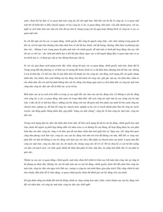 nước, đoàn thể lại đưa về cơ quan mặt trận công tác để chờ nghỉ hưu. Một khi cán bộ đã về công tác ở cơ quan mặt
trận thì rất hiếm khi có điều chuyển ngược trở lại công tác ở các cơ quan đảng, nhà nước. Lâu dần thành quen, với suy
nghĩ và cách thức làm việc như nói trên đã tạo tâm lý chung trong cán bộ ngại hoặc không thích về công tác ở các cơ
quan mặt trận.
So với đội ngũ cán bộ các cơ quan đảng, chính quyền, đều cùng là ngạch công chức, viên chức nhưng trong quan hệ
đối xử, cán bộ mặt trận thường chịu thua thiệt hơn về chế độ học hành; chế độ lương, thưởng; điều kiện và phương tiện
làm việc... Không ít nơi, trong quan hệ giữa mặt trận với chính quyền, để mặt trận có kinh phí hoạt động, lâu nay vẫn
tồn tại cơ chế xin - cho, kinh phí nhiều hay ít đôi khi phụ thuộc ngay vào vị thế người đứng đầu cơ quan mặt trận có uy
tín nhiều hay ít, có tham gia cấp ủy hay không tham gia cấp ủy.
So với các giai đoạn cách mạng trước đây, nhìn chung bộ máy các cơ quan đảng, chính quyền, mặt trận, đoàn thể từ
Trung ương đến địa phương cơ sở hiện nay là tương đối hoàn chỉnh và có đủ điều kiện, phương tiện để làm việc, không
ít nơi là hiện đại. Có thể nói, đây là một điều kiện rất thuận lợi cho công tác vận động cách mạng đối với quần chúng
nhân dân. Tuy nhiên, bên cạnh những cán bộ, đảng viên hết mình với công việc, gần gũi, tận tụy với nhân dân, chăm lo
cho nhân dân vẫn còn một bộ phận không nhỏ cán bộ, đảng viên đang ngày một xa cách nhân dân và công tác mặt trận
cũng như công tác dân vận vẫn là lĩnh vực xa lạ với họ.
Biểu hiện của sự xa cách trên diễn ra trong cả suy nghĩ lẫn việc làm của cán bộ, đảng viên. Có không ít cán bộ, đảng
viên công tác ở các cơ quan đảng, nhà nước từ trong nhận thức vẫn xem công tác mặt trận là của riêng cán bộ mặt
trận. ở đây dù là vô tình hay hữu ý, những cán bộ, đảng viên này đã quên mất bổn phận của mình là bên cạnh công tác
chuyên môn, nghiệp vụ; để làm tốt công tác chuyên môn, nghiệp vụ họ còn có trách nhiệm phải làm tốt công tác tuyên
truyền, vận động quần chúng nhân dân, góp phần "nâng cao dân chúng", cũng tức là làm công tác mặt trận, công tác
dân vận.
Trong cách mạng dân tộc dân chủ nhân dân trước đây, để làm cách mạng thì dù là cán bộ đảng, chính quyền hay mặt
trận, đoàn thể ngoài sự phối hợp thống nhất với nhau trên cơ sở đường lối của Đảng, để hoạt động được họ còn phải
bám dựa vào dân, cùng ăn, cùng ở với dân, qua đó mà được nhân dân nuôi giấu bảo vệ. Ngày nay, tiếc rằng thói quen
cũng như phong cách làm việc, công tác của cán bộ, đảng viên như nói trên đã không còn nữa. Mỗi khi có công việc
phải đến với dân thì không ít cán bộ, đảng viên hiện nay chỉ chú ý đến phận sự chuyên môn của mình, ít quan tâm đến
công tác mặt trận, công tác dân vận, họ chỉ muốn cho chóng xong việc để trở về. Đó là chưa kể có cán bộ khi xuống
với dân còn hạch sách, vòi vĩnh, quấy nhiễu để nhân dân phải tổ chức tiếp đón, ăn uống linh đình, khi về còn phải lo
quà cáp...
Nhiệm vụ của các cơ quan đảng, chính quyền, mặt trận, đoàn thể chính trị hiện nay bất luận làm công việc gì cũng là
để phụng sự nhân dân. Không chỉ cán bộ mặt trận mà cả cán bộ đảng, chính quyền, đoàn thể đều phải làm công tác
mặt trận, công tác dân vận ngay trên lĩnh vực, cương vị công tác mà mình được giao phụ trách. Đây cũng chính là một
tiêu chuẩn, điều kiện để tổ chức đảng, cơ quan chính quyền, đoàn thể đánh giá cán bộ, đảng viên của mình.
Để góp thêm tiếng nói nhằm đổi mới hệ thống chính trị, tăng cường hơn nữa ý thức, trách nhiệm của cán bộ, đảng viên
đối với nhân dân, với công tác mặt trận, công tác dân vận, thiết nghĩ:

 