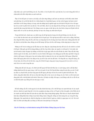 chấp nhận cuộc cạnh tranh không cân sức. Tuy nhiên, vì lợi ích phát triển, tuyệt đại đa số các nước đang phát triển và
chậm phát triển đều chấp nhận sự cạnh tranh này.
Thực tế trên thế giới và ở nước ta cho thấy, nếu nắm vững những xu thế mới của thời đại và biết điều chỉnh chính
sách phù hợp với xu thế thời đại thì sẽ có thêm thuận lơi về mặt khách quan; trái lại, nếu đi ngược lại hoặc tự tách
mình khỏi xu thế chung, không coi trọng, tuân thủ những luật lệ nghiêm ngặt của nền kinh tế thế giới, thì sẽ rất nguy
hại cho an ninh và phát triển của dân tộc. Nói cách khác, đây là sự vận dụng bài học kết hợp sức mạnh dân tộc với sức
mạnh thời đại trong tình hình mới. Việc Đảng ta nêu cao ngọn cờ độc lập tự chủ, hoà bình và hợp tác để phát triển là
thuận chiều với xu thế của thời đại, phù hợp với mục tiêu chung của nhân dân thế giới.
Trong tình hình mới, chuẩn mực cao nhất trong vấn đề tập hợp lực lương trên thế giới không còn chủ yếu trên
cơ sở ý thức hệ như trước nửa, mà xuất phát từ lợi ích quốc gia. Việc tập hợp này diễn ra một cách cơ động, linh hoạt,
theo từng thời điểm, từng vấn đề cụ thể, theo sự trùng hợp lợi ích với từng nước hoặc nhóm nước, không phân biệt chế
độ chính trị-xã hội khác nhau, không câu nề đối tượng. Kết bạn với tất cả đối tượng có khả năng hợp tác cùng có lợi.
Những xu thế trên tác động qua lại lẫn nhau tạo nên động lực cộng hưởng làm thay đổi sâu sắc nền chính trị và kinh
tế thế giới. Một quốc gia biết lợi dụng những xu thế dó sẽ tạo thêm được sức mạnh và vị thế quốc tế cho mình, nếu
tự tách mình ra hoặc đi ngược lại những xu thế đó thì sẽ gây nguy hiểm cho tiền đồ dân tộc mình. Thực tiễn đời sống
chính trị quốc tế cho thấy, yếu tố chính trị và yếu tố kinh tế đối ngoại có tác động qua lại lẫn nhau mật thiết. Công tác
chính trị đối ngoại có hiệu quả sẽ tạo môi trường chính trị thuận lợi cho việc mở rộng kinh tế đối ngoại. Đồng thời,
kinh tế đối ngoại phát triển sẽ tác động trở lại, tạo thế và lực mới cho đất nước. Với từng khu vực, từng đối tượng, yếu
tố này hoặc yếu tố kia nổi trội lên hơn, song yếu tố kinh tế ngày càng quan trọng trong quan hệ của nước ta với các
nước lớn và các nước trong khu vực.
Những năm đổi mới vừa qua, với chính sách đối ngoại thể hiện tính khoa học và cách mạng, nước ta đã đạt được
những thành tựu hết sức quan trọng, vị thế và uy tín quốc tế của Việt Nam đã được nâng lên một tầm cao mới. Ta đã
tạo được sự chuyển biến căn bản trong quan hệ đối ngoại, phù hợp với lợi ích an ninh và phát triển đất nước. Tuy
nhiên, cũng phải nhận thấy, thế của ta chưa thật vững chắc và lực của ta nói chung còn yếu. Nước ta vẫn là một nước
đang phát triển, trình độ phát triển kinh tế, khoa học, kỹ thuật còn thấp, bốn nguy cơ mà Đảng ta đã chỉ ra vẫn tồn tại
và diễn biến phức tạp, không thể xem nhẹ nguy cơ nào.

Để biến những vấn đề có tính nguyên lý trên đây thành hiện thực, để có thể kết hợp sức mạnh thời đại với sức mạnh
dân tộc, thành sức mạnh tổng thể có lợi cho sự nghiệp xây dựng và bảo vệ Tổ quốc xã hội chủ nghĩa, vấn đề đầu tiên là
sức mạnh của khối đại đoàn kết toàn dân tộc phải được tăng trưởng không ngừng. Phải làm sao chuyển nhanh thành
hiện thực những khẩu hiệu chống tệ nạn tham thũng, tham ô lãng phí, chống các hiện tượng tiêu cực trong đời sống
hằng ngày. Sức mạnh dân tộc chính là tổng hợp các nhân tố kinh tế, quân sự, chính trị, ngoại giao và ý chí. Nói cách
khác là chính sách đúng đắn của Đảng và Nhà nước luôn phù hợp với lòng dân.

Câu 30: Trình bày cơ sở hình thành tƣ tƣởng Hồ Chí Minh về Đảng Cộng sản Việt Nam.

 