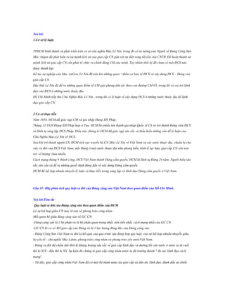 Trả lời:
1.Cơ sở lý luận
TTHCM hình thành và phát triển trên cơ sở chủ nghĩa Mác Lê Nin, trong đó có tư tưởng của Người về Đảng Cộng Sản.
Mác Angen đã phát hiện ra sứ mệnh lịch sử của giai cấp CN gắn với sự diệt vong tất yếu của CNTB. Để hoàn thành sứ
mệnh lịch sử giai cấp CN cần phải tổ chức ra chính đảng CM của mình. Tuy nhiên thời kỳ đó chưa có một ĐCS nào
được thành lập.
Kế tục sự nghiệp của Mac AnGen, Lê Nin đã nêu lên những quan ¬điểm cơ bản về ĐCS và xây dựng ĐCS – Đảng của
giai cấp CN.
Đặc biệt Lê Nin đã đề ra những quan điểm về CM giải phóng dân tộc theo con đường CM VS, trong đó có vai trò lãnh
đạo của ĐCS ở những nước thuộc địa.
Hồ Chí Minh tiếp thu Chủ Nghĩa Mác Lê Nin , trong đó có lý luận về xây dựng ĐCS ở những nước thuộc địa để lãnh
đạo giai cấp CN.
2.Cơ sở thực tiễn
Năm 1918, HCM đã giác ngộ CM và gia nhập Đảng XH Pháp.
Tháng 12/1920 Đảng XH Pháp họp ở Tua, HCM bỏ phiếu tán thành gia nhập Quốc tế CS và trở thành Đảng viên ĐCS
và lãnh tụ sáng lập ĐCS Pháp. Điều này chứng tỏ HCM đã giác ngộ sâu sắc và thấu hiểu những vấn đề lý luận của
Chủ Nghĩa Mac-Lê Nin về ĐCS.
Sau khi trở thành người CS, HCM tích cực truyền bá CN Mác-Lê Nin về Việt Nam và các nước thuộc địa, chuẩn bị cho
việc ra đời của ĐCS Việt Nam, một Đảng ở một nước thuộc địa nữa phong kiến, kinh tế lạc hậu, giai cấp CN còn non
trẻ, số lượng chưa nhiều.
Cách mạng tháng 8 thành công, ĐCS Việt Nam thành Đảng cầm quyền, HCM là lãnh tụ Đảng 24 năm. Người hiểu sâu
sắc yêu cầu và đề ra những quyết định đúng đắn về xây dựng Đảng cầm quyền.
HCM đã kết hợp nhuần nhuyển lý luận và thực tiễn trong sáng lập và lãnh đạo Đảng cầm quyền ở Việt Nam.

Câu 31: Hãy phân tích quy luật ra đời của Đảng cộng sản Việt Nam theo quan điểm của Hồ Chí Minh.
Trả lời:Tóm tắt
Quy luật ra đời của Đảng cộng sản theo quan điểm của HCM
Là sự kết hợp giữa CN mác lê-nin và phong trào công nhân.
Mối quan hệ giữa đảng cộng sản và GC CN:
-Đảng cộng sản là 1 bộ phận và là bộ phận quan trọng nhất, tiên tiến nhất, cách mạng nhất của GC CN.
-GC CN là cơ sở XH giai cấp của Đảng và là 1 lực lượng đông đảo của Đảng cộng sản.
- Đảng Cộng Sản Việt Nam ra đời là kết quả của quá trình vận động hợp quy luật, của sự kết hợp nhuần nhuyễn giữa
ba yếu tố : chủ nghĩa Mác-Lênin, phong trào công nhân và phong trào yêu nướcViệt Nam.
- Đảng ra đời đã chấm dứt thời kì khủng hoảng sâu sắc về giai cấp lãnh đạo và đường lối cứu nước ở nước ta từ cuối
thế kỉ XIX - đầu thế kỉ XX. Sự kiện đó chứng tỏ giai cấp công nhân nước ta đã trưởng thành " đủ sức lãnh đạo cách
mạng'.
- Từ đây, giai cấp công nhân Việt Nam đã có một bộ tham mưu của giai cấp và dân tộc lãnh đạo, đánh dấu sự chiến

 