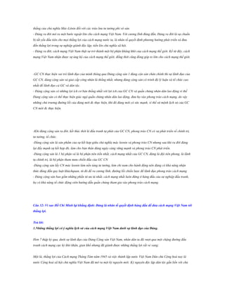 thắng của chủ nghĩa Mác-Lênin đối với các trào lưu tư tưởng phi vô sản.
- Đảng ra đời mở ra một bước ngoặt lớn cho cách mạng Việt Nam. Với cương lĩnh đúng đắn, Đảng ra đời là sự chuẩn
bị tất yếu đầu tiên cho mọi thắng lợi của cách mạng nước ta, là nhân tố quyết định phương hướng phát triển và đưa
đến thắng lợi trong sự nghiệp giành độc lập, tiến lên chủ nghĩa xã hội.
- Đảng ra đời, cách mạng Việt Nam thật sự trở thành một bộ phận khăng khít của cách mạng thế giới. Kể từ đây, cách
mạng Việt Nam nhận được sự ủng hộ của cách mạng thế giới, đồng thời cũng đóng góp to lớn cho cách mạng thế giới.

-GC CN thực hiện vai trò lãnh đạo của mình thông qua Đảng cộng sản 1 đảng cộn sản chân chính thì sự lãnh đạo của
GC CN, đảng cộng sản và giai cấp công nhân là thống nhất, nhưng đảng cộng sản có trình độ lý luận và tổ chức cao
nhất để lãnh đạo cả GC và dân tộc.
- Đảng cộng sản có những lợi ích cơ bản thống nhất với lợi ích của GC CN và quần chúng nhân dân lao động vì thế
Đảng cộng sản có thể thực hiện giác ngộ quần chúng nhân dân lao động, đưa họ vào phong trào cách mạng, do vậy
những chủ trương đường lối của đảng mới đc thực hiện, khi đó đảng mới có sức mạnh, vì thế sứ mệnh lịch sử của GC
CN mới đc thực hiện.

-Khi đảng cộng sản ra đời, kết thúc thời kì đấu tranh tự phát của GC CN, phong trào CN có sự phát triển về chính trị,
tư tưởng, tổ chức.
-Đảng cộng sản là sản phẩm của sự kết hợp giữa chủ nghĩa mác leenin và phong trào CN nhưng sau khi ra đời đảng
lại đẩy mạnh sự kết hợp đó, làm cho bản thân đảng ngày càng vững mạnh và phong trào CN phát triển.
-Đảng cộng sản là 1 bộ phận và là bộ phận tiên tiến nhất, cách mạng nhất của GC CN, đảng là đội tiên phong, là lãnh
tụ chính trị, là bộ phận tham mưu chiến đấu của GC CN
-Đảng cộng sản lấy CN mác leenin làm nền tảng tư tưởng, kim chỉ nam cho hành động nên đảng có khả năng nhận
thức đúng đắn quy luật kháchquan, từ đó đề ra cương lĩnh, đường lối chiến lược để lãnh đạo phong trào cách mạng
- Đảng cộng sản bao gồm những phần tử ưu tú nhất, cách mạng nhất luôn đứng ở hàng đầu của sự nghiệp đấu tranh,
họ có khả năng tổ chức động viên hướng dẫn quần chúng tham gia vào phong trào cách mạng.

Câu 32: Vì sao Hồ Chí Minh lại khẳng định: Đảng là nhân tố quyết định hàng đầu để đƣa cách mạng Việt Nam tới
thắng lợi.
Trả lời:
1.Những thắng lợi có ý nghĩa lịch sử của cách mạng Việt Nam dƣới sự lãnh đạo của Đảng.
Hơn 7 thập kỷ qua, dưới sự lãnh đạo của Đảng Cộng sản Việt Nam, nhân dân ta đã vượt qua một chặng đường đấu
tranh cách mạng cực kỳ khó khăn, gian khổ nhưng đã giành được những thắng lợi rất vẻ vang:
Một là, thắng lợi của Cách mạng Tháng Tám năm 1945 và việc thành lập nước Việt Nam Dân chủ Cộng hoà nay là
nước Cộng hoà xã hội chủ nghĩa Việt Nam đã mở ra một kỷ nguyên mới: Kỷ nguyên độc lập dân tộc gắn liền với chủ

 