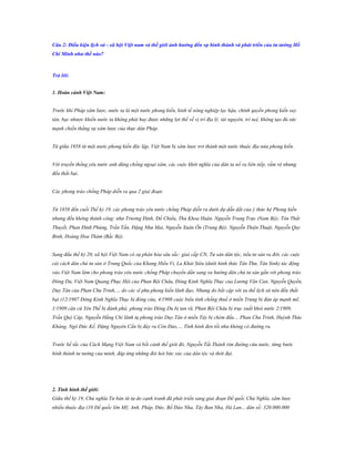 Câu 2: Điều kiện lịch sử - xã hội Việt nam và thế giới ảnh hƣởng đến sự hình thành và phát triển của tƣ tƣởng Hồ
Chí Minh nhƣ thế nào?

Trả lời:
1. Hoàn cảnh Việt Nam:
Trước khi Pháp xâm lược, nước ta là một nước phong kiến, kinh tế nông nghiệp lạc hậu, chính quyền phong kiến suy
tàn, bạc nhược khiến nước ta không phát huy được những lợi thế về vị trí địa lý, tài nguyên, trí tuệ, không tạo đủ sức
mạnh chiến thắng sự xâm lược của thực dân Pháp.
Từ giữa 1958 từ một nước phong kiến độc lập, Việt Nam bị xâm lược trở thành một nước thuộc địa nửa phong kiến.
Với truyền thống yêu nước anh dũng chống ngoại xâm, các cuộc khởi nghĩa của dân ta nổ ra liên tiếp, rầm rộ nhưng
đều thất bại.
Các phong trào chống Pháp diễn ra qua 2 giai đoạn:
Từ 1858 đến cuối Thế kỷ 19, các phong trào yêu nước chống Pháp diễn ra dưới dự dẫn dắt của ý thức hệ Phong kiến
nhưng đều không thành công: như Trương Định, Đồ Chiểu, Thủ Khoa Huân. Nguyễn Trung Trực (Nam Bộ); Tôn Thất
Thuyết, Phan Đình Phùng, Trần Tấn, Đặng Như Mai, Nguyễn Xuân Ôn (Trung Bộ); Nguyễn Thiện Thuật, Nguyễn Quy
Binh, Hoàng Hoa Thám (Bắc Bộ).
Sang đầu thế kỷ 20, xã hội Việt Nam có sự phân hóa sâu sắc: giai cấp CN, Tư sản dân tộc, tiểu tư sản ra đời, các cuộc
cải cách dân chủ tư sản ở Trung Quốc của Khang Hiểu Vi, La Khải Siêu (dưới hình thức Tân Thư, Tân Sinh) tác động
vào Việt Nam làm cho phong trào yêu nước chống Pháp chuyển dần sang xu hướng dân chủ tư sản gắn với phong trào
Đông Du, Việt Nam Quang Phục Hội của Phan Bội Châu, Đông Kinh Nghĩa Thục của Lương Văn Can, Nguyễn Quyền,
Duy Tân của Phan Chu Trinh,… do các sĩ phu phong kiến lãnh đạo. Nhưng do bất cập với xu thế lịch sử nên đều thất
bại (12/1907 Đông Kinh Nghĩa Thục bị đóng cửa, 4/1908 cuộc biểu tình chống thuế ở miền Trung bị đàn áp mạnh mẽ,
1/1909 căn cứ Yên Thế bị đánh phá; phong trào Đông Du bị tan rã, Phan Bội Châu bị trục xuất khỏi nước 2/1909,
Trần Quý Cáp, Nguyễn Hằng Chi lãnh tụ phong trào Duy Tân ở miền Tây bị chém đầu… Phan Chu Trinh, Huỳnh Thúc
Kháng, Ngô Đức Kế, Đặng Nguyên Cần bị đày ra Côn Đảo,… Tình hình đen tối như không có đường ra.
Trước bế tắc của Cách Mạng Việt Nam và bối cảnh thế giới đó, Nguyễn Tất Thành tìm đường cứu nước, từng bước
hình thành tư tưởng của mình, đáp ứng những đòi hỏi bức xúc của dân tộc và thời đại.

2. Tình hình thế giới:
Giữa thế kỷ 19, Chủ nghĩa Tư bản từ tự do cạnh tranh đã phát triển sang giai đoạn Đế quốc Chủ Nghĩa, xâm lược
nhiều thuộc địa (10 Đế quốc lớn Mỹ, Anh, Pháp, Đức, Bồ Đào Nha, Tây Ban Nha, Hà Lan... dân số: 320.000.000

 