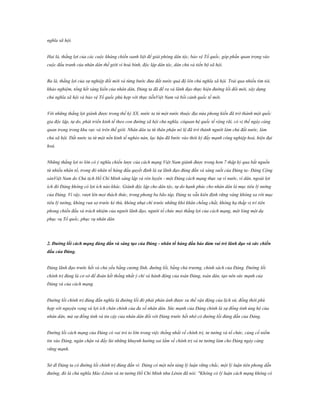 nghĩa xã hội.
Hai là, thắng lợi của các cuộc kháng chiến oanh liệt để giải phóng dân tộc, bảo vệ Tổ quốc, góp phần quan trọng vào
cuộc đấu tranh của nhân dân thế giới vì hoà bình, độc lập dân tộc, dân chủ và tiến bộ xã hội.
Ba là, thắng lợi của sự nghiệp đổi mới và từng bước đưa đất nước quá độ lên chủ nghĩa xã hội. Trải qua nhiều tìm tòi,
khảo nghiệm, tổng kết sáng kiến của nhân dân, Đảng ta đã đề ra và lãnh đạo thực hiện đường lối đổi mới, xây dựng
chủ nghĩa xã hội và bảo vệ Tổ quốc phù hợp với thực tiễnViệt Nam và bối cảnh quốc tế mới.
Với những thắng lợi giành được trong thế kỷ XX, nước ta từ một nước thuộc địa nửa phong kiến đã trở thành một quốc
gia độc lập, tự do, phát triển kinh tế theo con đường xã hội chủ nghĩa, cóquan hệ quốc tế rộng rãi, có vị thế ngày càng
quan trọng trong khu vực và trên thế giới. Nhân dân ta từ thân phận nô lệ đã trở thành người làm chủ đất nước, làm
chủ xã hội. Đất nước ta từ một nền kinh tế nghèo nàn, lạc hậu đã bước vào thời kỳ đẩy mạnh công nghiệp hoá, hiện đại
hoá.
Những thắng lợi to lớn có ý nghĩa chiến lược của cách mạng Việt Nam giành được trong hơn 7 thập kỷ qua bắt nguồn
từ nhiều nhân tố, trong đó nhân tố hàng đầu quyết định là sự lãnh đạo đúng đắn và sáng suốt của Đảng ta- Đảng Cộng
sảnViệt Nam do Chủ tịch Hồ Chí Minh sáng lập và rèn luyện - một Đảng cách mạng thực sự vì nước, vì dân, ngoài lợi
ích đó Đảng không có lợi ích nào khác. Giành độc lập cho dân tộc, tự do hạnh phúc cho nhân dân là mục tiêu lý tưởng
của Đảng. Vì vậy, vượt lên mọi thách thức, trong phong ba bão táp, Đảng ta vẫn kiên định vững vàng không xa rời mục
tiêu lý tưởng, không run sợ trước kẻ thù, không nhụt chí trước những khó khăn chồng chất, không hạ thấp vị trí tiên
phong chiến đấu và trách nhiệm của người lãnh đạo, người tổ chức mọi thắng lợi của cách mạng, một lòng một dạ
phục vụ Tổ quốc, phục vụ nhân dân.

2. Đƣờng lối cách mạng đúng đắn và sáng tạo của Đảng - nhân tố hàng đầu bảo đảm vai trò lãnh đạo và sức chiến
đấu của Đảng.
Đảng lãnh đạo trước hết và chủ yếu bằng cương lĩnh, đường lối, bằng chủ trương, chính sách của Đảng. Đường lối
chính trị đúng là cơ sở để đoàn kết thống nhất ý chí và hành động của toàn Đảng, toàn dân, tạo nên sức mạnh của
Đảng và của cách mạng.
Đường lối chính trị đúng đắn nghĩa là đường lối đó phải phản ánh được xu thế vận động của lịch sử, đồng thời phù
hợp với nguyện vọng và lợi ích chân chính của đa số nhân dân. Sức mạnh của Đảng chính là sự đồng tình ủng hộ của
nhân dân, mà sự đồng tình và tin cậy của nhân dân đối với Đảng trước hết nhờ có đường lối đúng đắn của Đảng.
Đường lối cách mạng của Đảng có vai trò to lớn trong việc thống nhất về chính trị, tư tưởng và tổ chức, củng cố niềm
tin vào Đảng, ngăn chặn và đẩy lùi những khuynh hướng sai lầm về chính trị và tư tưởng làm cho Đảng ngày càng
vững mạnh.
Sở dĩ Đảng ta có đường lối chính trị đúng đắn vì: Đảng có một nền tảng lý luận vững chắc, một lý luận tiên phong dẫn
đường, đó là chủ nghĩa Mác-Lênin và tư tưởng Hồ Chí Minh như Lênin đã nói: "Không có lý luận cách mạng không có

 