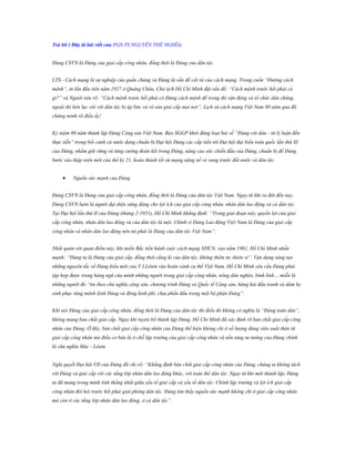 Trả lời ( Đây là bài viết của PGS-TS NGUYỄN THẾ NGHĨA)
Đảng CSVN là Đảng của giai cấp công nhân, đồng thời là Đảng của dân tộc
LTS - Cách mạng là sự nghiệp của quần chúng và Đảng là vấn đề cốt tử của cách mạng. Trong cuốn “Đường cách
mệnh”, in lần đầu tiên năm 1927 ở Quảng Châu, Chủ tịch Hồ Chí Minh đặt vấn đề: “Cách mệnh trước hết phải có
gì?” và Người nêu rõ: “Cách mệnh trước hết phải có Đảng cách mệnh để trong thì vận động và tổ chức dân chúng,
ngoài thì liên lạc với với dân tộc bị áp bức và vô sản giai cấp mọi nơi”. Lịch sử cách mạng Việt Nam 80 năm qua đã
chứng minh rõ điều ấy!
Kỷ niệm 80 năm thành lập Đảng Cộng sản Việt Nam, Báo SGGP khởi đăng loạt bài về “Đảng với dân - từ lý luận đến
thực tiễn” trong bối cảnh cả nước đang chuẩn bị Đại hội Đảng các cấp tiến tới Đại hội đại biểu toàn quốc lần thứ XI
của Đảng, nhằm giữ vững và tăng cường đoàn kết trong Đảng, nâng cao sức chiến đấu của Đảng, chuẩn bị để Đảng
bước vào thập niên mới của thế kỷ 21, hoàn thành tốt sứ mạng nặng nề vẻ vang trước đất nước và dân tộc.



Nguồn sức mạnh của Đảng

Đảng CSVN là Đảng của giai cấp công nhân, đồng thời là Đảng của dân tộc Việt Nam. Ngay từ khi ra đời đến nay,
Đảng CSVN luôn là người đại diện xứng đáng cho lợi ích của giai cấp công nhân, nhân dân lao động và cả dân tộc.
Tại Đại hội lần thứ II của Đảng (tháng 2-1951), Hồ Chí Minh khẳng định: “Trong giai đoạn này, quyền lợi của giai
cấp công nhân, nhân dân lao động và của dân tộc là một. Chính vì Đảng Lao động Việt Nam là Đảng của giai cấp
công nhân và nhân dân lao động nên nó phải là Đảng của dân tộc Việt Nam”.
Nhất quán với quan điểm này, khi miền Bắc tiến hành cuộc cách mạng XHCN, vào năm 1961, Hồ Chí Minh nhấn
mạnh: “Đảng ta là Đảng của giai cấp, đồng thời cũng là của dân tộc, không thiên tư, thiên vị”. Vận dụng sáng tạo
những nguyên tắc về Đảng kiểu mới của V.I.Lênin vào hoàn cảnh cụ thể Việt Nam, Hồ Chí Minh yêu cầu Đảng phải
tập hợp được trong hàng ngũ của mình những người trong giai cấp công nhân, nông dân nghèo, binh lính… miễn là
những người đó “tin theo chủ nghĩa cộng sản, chương trình Đảng và Quốc tế Cộng sản, hăng hái đấu tranh và dám hy
sinh phục tùng mệnh lệnh Đảng và đóng kinh phí, chịu phấn đấu trong một bộ phận Đảng”.
Khi nói Đảng của giai cấp công nhân, đồng thời là Đảng của dân tộc thì điều đó không có nghĩa là “Đảng toàn dân”,
không mang bản chất giai cấp. Ngay khi tuyên bố thành lập Đảng, Hồ Chí Minh đã xác định rõ bản chất giai cấp công
nhân của Đảng. Ở đây, bản chất giai cấp công nhân của Đảng thể hiện không chỉ ở số lượng đảng viên xuất thân từ
giai cấp công nhân mà điều cơ bản là ở chỗ lập trường của giai cấp công nhân và nền tảng tư tưởng của Đảng chính
là chủ nghĩa Mác - Lênin.
Nghị quyết Đại hội VII của Đảng đã chỉ rõ: “Khẳng định bản chất giai cấp công nhân của Đảng, chúng ta không tách
rời Đảng và giai cấp với các tầng lớp nhân dân lao động khác, với toàn thể dân tộc. Ngay từ khi mới thành lập, Đảng
ta đã mang trong mình tính thống nhất giữa yếu tố giai cấp và yếu tố dân tộc. Chính lập trường và lợi ích giai cấp
công nhân đòi hỏi trước hết phải giải phóng dân tộc. Đảng tìm thấy nguồn sức mạnh không chỉ ở giai cấp công nhân
mà còn ở các tầng lớp nhân dân lao động, ở cả dân tộc”.

 