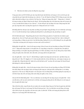 

Phải làm tròn nhiệm vụ làm cho đồng bào sung sướng!

Trong quan niệm của Hồ Chí Minh, giai cấp công nhân là giai cấp lãnh đạo cách mạng và với tư cách đó, giai cấp
công nhân bao giờ cũng là đội tiên phong của cả dân tộc. Vì vậy, khi Người nói Đảng CSVN là Đảng của giai cấp công
nhân, nhân dân lao động và của cả dân tộc Việt Nam, hay “Đảng cách mạng chân chính”, “Đảng mácxít - Lêninnít”…
thì trong tư tưởng của Người, Đảng bao giờ cũng là “đội tiên phong dũng cảm và bộ tham mưu sáng suốt của giai cấp
vô sản, của nhân dân lao động và của cả dân tộc”. Và bản chất giai cấp của Đảng chỉ là một: Đảng mang bản chất
giai cấp công nhân, được xây dựng theo nguyên tắc về Đảng kiểu mới của V.I Lênin.
Khi khẳng định bản chất giai cấp công nhân của Đảng, bao giờ Người cũng gắn Đảng với vai trò lãnh đạo cách mạng,
với vị trí của đội tiên phong trong sự nghiệp giải phóng dân tộc, giải phóng giai cấp, giải phóng con người.
Hồ Chí Minh nhấn mạnh: “Đảng không phải là một tổ chức để làm quan phát tài. Nó phải làm tròn nhiệm vụ giải
phóng dân tộc, làm cho Tổ quốc giàu mạnh, đồng bào sung sướng”. Rằng cách mạng Việt Nam “phải có đường lối
cách mạng đúng, có Đảng của giai cấp vô sản lãnh đạo đúng. Đường lối ấy chỉ có thể là đường lối của chủ nghĩa Mác
- Lênin được vận dụng một cách sáng tạo vào hoàn cảnh cụ thể của dân tộc”.
Khẳng định chủ nghĩa Mác - Lênin là nền tảng tư tưởng, là kim chỉ nam cho mọi hoạt động của Đảng, Hồ Chí Minh
chỉ rõ: “Đảng muốn vững thì phải có chủ nghĩa làm cốt, trong Đảng ai cũng hiểu, ai cũng phải theo chủ nghĩa ấy.
Đảng mà không có chủ nghĩa cũng như người không có trí khôn, tàu không có bàn chỉ nam. Bây giờ học thuyết nhiều,
nhưng chủ nghĩa chân chính nhất, chắc chắn nhất, cách mạng nhất là chủ nghĩa Lênin”.
Lấy chủ nghĩa Mác - Lênin “làm cốt”, điều đó không có nghĩa là vận dụng một cách máy móc, rập khuôn từng câu,
từng chữ của C. Mác, Ph. Ăngghen và V.I. Lênin mà phải nắm lấy cái bản chất khoa học, cách mạng và sáng tạo của
chủ nghĩa Mác. Đồng thời phải biết “phân tích cụ thể tình hình cụ thể” của thực tiễn cách mạng Việt Nam để hoạch
định đường lối, chính sách đúng đắn.
Khẳng định chủ nghĩa Mác - Lênin là nền tảng tư tưởng, là kim chỉ nam cho mọi hoạt động của Đảng, Hồ Chí Minh
luôn nhắc Đảng ta khi vận dụng lý luận cách mạng ấy phải sáng tạo, tránh giáo điều và không được xa rời những
nguyên tắc cơ bản của nó. Đồng thời phải ra sức làm giàu trí tuệ của Đảng bằng cách không ngừng học tập nâng cao
trình độ lý luận, thực tiễn cách mạng, đấu tranh chống chủ nghĩa cơ hội, xét lại…
Chủ tịch Hồ Chí Minh khẳng định: “Chỉ có sự lãnh đạo của một đảng biết vận dụng sáng tạo chủ nghĩa Mác - Lênin
vào điều kiện cụ thể của nước mình thì mới có thể đưa cách mạng giải phóng dân tộc đến thắng lợi và cách mạng xã
hội chủ nghĩa đến thành công”.
Thực tiễn đã cho thấy, trong 80 năm tồn tại và phát triển của mình, Đảng Cộng sản Việt Nam là người duy nhất lãnh
đạo cách mạng Việt Nam và cách mạng Việt Nam 80 năm qua luôn “cần có sự lãnh đạo của một Đảng cách mạng
chân chính của giai cấp công nhân, toàn tâm toàn ý phục vụ nhân dân” để đưa cách mạng giải phóng dân tộc đến
thắng lợi và cách mạng XHCN đến thành công!

 