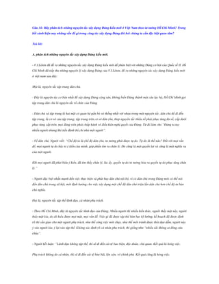 Câu 34: Hãy phân tích những nguyên tắc xây dựng Đảng kiểu mới ở Việt Nam theo tƣ tƣởng Hồ Chí Minh? Trong
bối cảnh hiện nay những vấn đề gì trong công tác xây dựng Đảng đòi hỏi chúng ta cần đặc biệt quan tâm?
Trả lời:
A. phân tích những nguyên tắc xây dựng Đảng kiểu mới.
- V.I.Lênin đã đề ra những nguyên tắc xây dựng Đảng kiểu mới để phân biệt với những Đảng cơ hội của Quốc tế II. Hồ
Chí Minh đã tiếp thu những nguyên lý xây dựng Đảng của V.I.Lênin, đề ra những nguyên tác xây dựng Đảng kiểu mới
ở việt nam sau đây:
Một là, nguyên tắc tập trung dân chủ.
- Đây là nguyên tác cơ bản nhất để xây dựng Đảng cộng sản, không biến Đảng thành một câu lạc bộ, Hồ Chí Minh gọi
tập trung dân chủ là nguyên tắc tổ chức của Đảng.
- Dân chủ và tập trung là hai mặt có quan hệ gắn bó và thống nhất với nhau trong một nguyên tắc, dân chủ để đi đến
tập trung, là cơ sở của tập trung; tập trung trên cơ sở dân chủ, thep nguyên tắc thiểu số phải phục tùng đa số, cấp dưới
phục tùng cấp trên, mọi đảng viên phải chấp hành vô điều kiện nghị quyết của Đảng. Từ đó làm cho “Đảng ta tuy
nhiều người nhưng khi tiền đánh thì chỉ như một người”.
- Về dân chủ, Người viết: “Chế độ ta là chế độ dân chủ, tư tưởng phải được tự do. Tự do là thế nào? Đối với mọi vấn
đề, mọi người tự do bày tỏ ý kiến của mình, góp phần tìm ra chân lý. Đó cũng là một quyền lợi và cũng là một nghĩa vụ
của một người.
Khi mọi người đã phát biểu ý kiến, đã tìm thấy chân lý, lúc ấy, quyền tự do tư tưởng hóa ra quyền tự do phục tùng chân
lý.”
- Người đặc biệt nhấn mạnh đến việc thực hiện và phát huy dân chủ nội bộ, vì có dân chủ trong Đảng mới có thể nói
đến dân chủ trong xã hội, mới định hướng cho việc xây dựng một chế độ dân chủ triệu lần dân chủ hơn chế độ tư bản
chủ nghĩa.
Hai là, nguyên tắc tập thể lãnh đạo, cá nhân phụ trách.
- Theo Hồ Chí Minh, đây là nguyên tắc lãnh đạo của Đảng. Nhiều người thì nhiều kiến thức, người thấy mặt này, người
thấy mặt kia, do dó hiểu được mọi mặt, mọi vấn đề. Việc gì đã được tập thể bàn bạc kỹ lưỡng, kế hoạch đã được định
rõ thì cần giao cho một người phụ trách, như thế công việc mới chạy, như thế mới tránh được thói dựa dẫm, người này
ỷ vào người kia, ỷ lại vào tập thể. Không xác định rõ cá nhân phụ trách, thì giống như “nhiều sãi không ai đóng cửa
chùa”.
- Người kết luận: “Lãnh đạo không tập thể, thì sẽ đi đến cái tệ bao biện, độc đoán, chủ quan. Kết quả là hỏng việc.
Phụ trách không do cá nhân, thì sẽ đi đến cái tệ bừa bãi, lộn xộn, vô chính phủ. Kết quả cũng là hỏng việc.

 