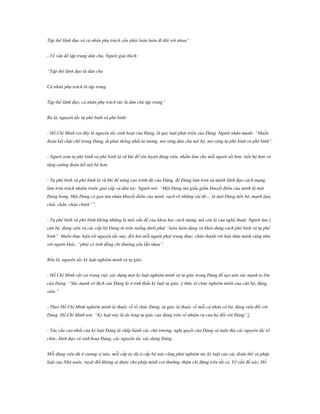 Tập thể lãnh đạo và cá nhân phụ trách cần phải luôn luôn đi đôi với nhau” .
- Về vấn đề tập trung dân chủ, Người giải thích:
“Tập thể lãnh đạo là dân chủ
Cá nhân phụ trách là tập trung
Tập thể lãnh đạo, cá nhân phụ trách tức là dân chủ tập trung”
Ba là, nguyên tắc tự phê bình và phê bình:
- Hồ Chí Minh coi đây là nguyên tắc sinh hoạt của Đảng, là quy luật phát triển của Đảng. Người nhấn mạnh: “Muốn
đoàn kết chặt chẽ trong Đảng, ắt phải thống nhất tư tưởng, mở rộng dân chủ nội bộ, mở rộng tự phê bình và phê bình”.
- Người xem tự phê bình và phê bình là vũ khí để rèn luyện đảng viên, nhằm làm cho mỗi người tốt hơn, tiến bộ hơn và
tăng cường đoàn kết nội bộ hơn.
- Tự phê bình và phê bình là vũ khí để nâng cao trình độ của Đảng, để Đảng làm tròn sứ mệnh lãnh đạo cách mạng,
làm tròn trách nhiệm trước giai cấp và dân tộc. Người nói: “Một Đảng mà giấu giếm khuyết điểm của mình là một
Đảng hỏng. Một Đảng có gan từa nhận khuyết điểm của mình, vạch rõ những cái đó… là một Đảng tiến bộ, mạnh dạn,
chắc chắn, chân chính” 4.
- Tự phê bình và phê bình không những là một vấn đề của khoa học cách mạng, mà còn là của nghệ thuật. Người lưu ý
cán bộ, đảng viên và các cấp bộ Đảng từ trên xuống dưới phải “luôn luôn dùng và khéo dùng cách phê bình và tự phê
bình”. Muốn thực hiện tốt nguyên tắc này, đòi hỏi mỗi người phải trung thực, chân thành với bản thân mình cũng như
với người khác, “phải có tình đồng chí thường yêu lẫn nhau”.
Bốn là, nguyên tắc kỷ luật nghiêm minh và tự giác.
- Hồ Chí Minh rất coi trọng việc xây dựng một kỷ luật nghiêm minh và tự giác trong Đảng để tạo nên sức mạnh to lớn
của Đảng: “Sức mạnh vô địch của Đảng là ở tinh thần kỷ luật tự giác, ý thức tổ chức nghiêm minh của cán bộ, đảng
viên.”
- Theo Hồ Chí Minh nghiêm minh là thuộc về tổ chức Đảng, tự giác là thuộc về mỗi cá nhân cá bộ, đảng viên đối với
Đảng. Hồ Chí Minh nói: “Kỷ luật này lá do lòng tự giác của đảng viên về nhiệm vụ của họ đối với Đảng”1
- Yêu cầu cao nhất của kỷ luật Đảng là chấp hành các chủ trương, nghị quyết của Đảng và tuân thủ các nguyên tắc tổ
chức, lãnh đạo và sinh hoạt Đảng, các nguyên tắc xây dựng Đảng.
Mỗi đảng viên dù ở cương vị nào, mỗi cấp ủy dù ở cấp bộ nào cũng phải nghiêm túc kỷ luật của các đoàn thể và pháp
luật của Nhà nước, tuyệt đối không ai được cho phép mình coi thường, thậm chí đứng trên tất cả. Về vấn đề này, Hồ

 