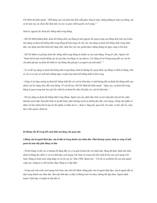 Chí Minh đã nhấn mạnh: “Mỗi đảng viên cần phải làm kiểu mẫu phục tùng kỷ luật, chẳng những kỷ luật của Đảng, mà
cả kỷ luật của các đoàn thể nhân dân và của cơ quan chính quyền cách mạng” 2.
Năm là, nguyên tắc đoàn kết, thống nhất trong Đảng.
- Hồ Chí Minh khẳng định, đoàn kết thống nhất của Đảng là một nguyên tắc quan trọng của Đảng kiểu mới của Lênin.
Xây dựng sự đoàn kết thống nhất trong Đảng để làm nòng cốt cho việc xây dựng sự đoàn kết thống nhất trong nhân
dân, xây dựng nên khối đoàn kết vững chắc, đảm bảo cho việc giành được những thắng lợi ngày càng to lớn hơn.
- Hồ Chí Minh coi giữ gìn đoàn kết, thống nhất trong Đảng là nhiệm vụ của toàn Đảng. Trong di chúc, Người viết:
“Đoàn kết là một truyền thống cực kỳ quý báu của Đảng và của dân ta. Các đồng chí từ Trung ương đến các chi bộ
cần phải giữ gìn sự đoàn kết nhất trí của Đảng như giữ gìn con ngươi của mắt mình” 3
- Cơ sở để xây dựng sự đoàn kết thống nhất trong Đảng chính là đường lối, quan điểm của Đảng và Điều lệ Đảng. Nếu
xa rời cơ sở này sẽ xuất hiện những nguy cơ phá hoại đoàn kết thống nhất từ bên trong.
- Củng cố và tăng cường sự đoàn kết thống nhất đối với cán bộ lãnh đạo có ảnh hưởng đến sự đoàn kết thống nhất của
nhiều cán bộ, đảng viên, đến toàn Đảng. Về vấn đề này, Hồ Chí Minh đã nhấn mạnh: “Ngày nay, sự đoàn kết trong
Đảng là quan trọng hơn bao giờ hết, nhất là sự đoàn kết chặt chẽ giữa các cán bộ lãnh đạo”.
- Để xây dựng sự đoàn kết thống nhất trong Đảng, Người yêu cầu: phải thực hiện và mở rộng dân chủ nội bộ; phải
thường xuyên thực hiện phê bình và tự phê bình; phải thường xuyên tu dưỡng đạo đức cách mạng, chống chủ nghĩa cá
nhân với bao nhiêu thứ tệ nạn từ chủ nghĩa cá nhân mà ra – tham ô, lãng phí, quan liêu, bè cánh, cơ hội, dối trá, chạy
theo chức quyền, danh lợi.

B.Những vấn đề trong bối cảnh hiện mà đảng cần quan tâm
1.Đảng vừa là ngƣời lãnh đạo, vừa là đầy tớ trung thành của nhân dân. Phải thƣờng xuyên chăm lo củng cố mối
quan hệ máu thịt giữa Đảng và dân.
- Từ khi Đảng ra đời, do có đường lối đúng đắn và có sự gắn bómáu thịt với nhân dân, Đảng đã được nhân dân thừa
nhân là Đảng duy nhất có vai trò lãnh đạo cách mạng Việt Nam và trong suốt tiến trình đi lên của cách mạng Việt
Nam, Đảng ta hoàn toàn xứng đáng với sự tin cậy ấy. Năm 1960, Người nói: “Với tất cả sự khiêm tốn của một người
cộng sản, chúng ta có thể tự hào rằng, Đảng ta vĩ đại thật”.
- Trong suốt tiến trình cách mạng Việt Nam, theo Hồ Chí Minh, Đảng phải vừa là người lãnh đạo, vừa là người đầy tớ
thật trung thành của nhân dân. Hai mặt lãnh đạo và đầy tớ không tách rời nhau, không đối lập nhau. Người nhấn
mạnh: Lãnh đạo có nghĩa là làm đầy tớ.

 