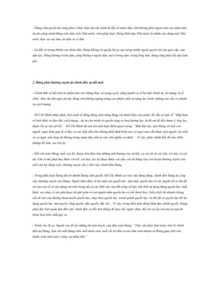 - Đảng cầm quyền lại càng phải ý thức thật sâu sắc mình là đầy tớ nhân dân, chứ không phải người chủ của nhân dân,
tự cho phép mình đứng trên dân, trên Nhà nước, trên pháp luật. Đảng lãnh đạo Nhà nước là nhằm xây dựng một Nhà
nước thực sự của dân, do dân và vì dân.
- Là đầy tớ trung thành của nhân dân, Đảng không có quyền lợi gì của riêng mình, ngoài quyền lợi của giai cấp, của
dân tộc. Đảng không ở trên dân, cũng không ở ngoài dân, mà ở trong dân, trong lòng dân. đảng cũng phải lấy dân làm
gốc.

2. Đảng phải thƣờng xuyên tự chỉnh đốn, tự đổi mới.
- Chỉnh đốn và đổi mới là nhằm làm cho Đảng thực sự trong sạch, vững mạnh cả về ba mặt chính trị, tư tưởng và tổ
chức, làm cho đội ngũ cán bộ, đảng viên không ngừng nâng cao phẩm chất và năng lực trước những yêu cầu và nhiệm
vụ cách mạng.
- Hồ Chí Minh nhận định, bên cạnh số đông đảng viên xứng đáng với danh hiệu của mình, thì vẫn có một số “thấp kém
về tinh thần và đạo đức cách mạng…họ tự cho mình có quyền sống xa hoa hưởng lạc, từ đó mà đi đến tham ô, trụy lạc,
thậm chí sa vào tội lỗi” . Hồ Chí Minh đã nêu lên một luận điểm quan trọng: “Một dân tộc, một Đảng và mỗi con
người, ngày hôm qua là vĩ đại, có sức hấp dẫn lớn, không nhất định hôm nay và ngày mai vẫn được mọi người yêu mến
và ca ngợi, nếu lòng dạ không trong sáng nữa, nếu sa vào chủ nghĩa cá nhân” . Vì vậy, phải chỉnh đốn để sửa chữa
những lỗi lầm, sai trái ấy.
- Đối với toàn Đảng, mỗi cán bộ, đảng viên đều chịu những ảnh hưởng của xã hội, cả cái tốt và cái xấu, cái hay và cái
dở. Chỉ có thể phát huy được cái tốt, cái hay, lọc bỏ được được cái xấu, cái dở bằng việc rèn luyện thường xuyên của
mỗi cán bộ, đảng viên, thường xuyên chú ý đến việc chỉnh đốn Đảng.
- Trong điều kiện Đảng đã trở thành Đảng cầm quyền, Hồ Chí Minh coi việc xây dựng đảng, chỉnh đốn Đảng là công
việc thường xuyên của Đảng. Người nhìn thấy rõ hai mặt của quyền lực: một mặt, quyền lựx có sức mạnh rất to lớn để
cải tạo cái cũ và xây dựng cái mới trong tất cả các lĩnh vực của đời sống xã hội, nếu biết sử dụng đúng quyền lực; mặt
khác, nó cũng có sức phá hoại rất ghê gớm vì con người nắm quyền lực có thể thoái hóa, biến chất rất nhanh chóng,
nếu đi vào con đường tham muốn quyền lực, chạy theo quyền lực, tranh giành quyền lực, và khi đã có quyền lực thì lợi
dụng quyền lực, lạm quyền, lộng quyền, đặc quyền, đặc lợi… Vì vậy, trong điều kiện đảng lãnh đạo chính quyền, Đảng
phải đặc biệt quan tâm đến việc chỉnh đốn và đồi mới Đảng để hạn chế, ngăn chặn, đẩy lùi và tẩy trừ mọi tệ nạn do
thoái hoá biến chất gây ra.
- Trước lúc đi xa, Người còn để lại những lời tâm huyết, căn dặn toàn Đảng: “Việc cần phải làm trước tiên là chỉnh
đốn lại Đảng, làm cho mỗi đảng viên, mỗi đoàn viên, mỗi chi bộ đều ra sức làm tròn nhiệm vụ Đảng giao phó cho
mình, toàn tâm toàn ý phục vụ nhân dân”

 