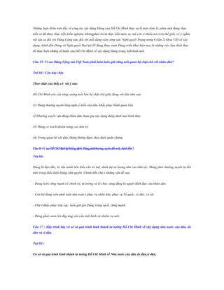 Những luận điểm trên đây về công tác xây dựng Đảng của Hồ Chí Minh thực sự là một chân lý, phản ánh đúng thực
tiễn và đã được thực tiễn kiểm nghiệm, khôngphải chỉ từ thực tiễn nước ta, mà còn ở nhiều nơi trên thế giới, có ý nghĩa
rất sâu xa đối với Đảng Cộng sản, đối với mỗi đảng viên cộng sản. Nghị quyết Trung ương 6 (lần 2) khoá VIII về xây
dựng chỉnh đốn Đảng và Nghị quyết Đại hội IX đang được toàn Đảng triển khai hiện nay là những việc làm thiết thực
để thực hiện những di huấn của Hồ Chí Minh về xây dựng Đảng trong tình hình mới.
Câu 35: Vì sao Đảng Cộng sản Việt Nam phải luôn luôn giữ vững mối quan hệ chặt chẽ với nhân dân?
Trả lời : Câu này chịu
Theo slide của thầy có vài ý sau:
Hồ Chí Minh yêu cầu tăng cường mối liên hệ chặt chẽ giữa đảng với dân như sau:
(1) Đảng thường xuyên lắng nghe ý kiến của dân, khắc phục bệnh quan liêu.
(2)Thường xuyên vận động nhân dân tham gia xây dựng đảng dưới mọi hình thức.
(3) Đảng có trách nhiệm nâng cao dân trí.
(4) Trong quan hệ với dân, Đảng không được theo đuôi quần chúng.
Câu 36 :Vì sao Hồ Chí Minh lại khẳng định: Đảng phải thƣờng xuyên đổi mới, chỉnh đốn ?
Trả lời:
Đảng là đạo đức, là văn minh tiêu biểu cho trí tuệ, danh dự và lương tâm của dân tộc. Đảng phải thường xuyên tự đổi
mới trong điều kiện Đảng cầm quyền. Chỉnh đốn chú ý những vấn đề sau:
- Đảng luôn vững mạnh về chính trị, tư tưởng và tổ chức xứng đáng là người lãnh đạo của nhân dân.
- Cán bộ đảng viên phải toàn tâm toàn ý phục vụ nhân dân, phục vụ Tổ quốc, có đức, có tài.
- Chú ý khắc phục tiêu cực, luôn giữ gìn Đảng trong sạch, vững mạnh.
- Đảng phải vươn lên đáp ứng yêu cầu tình hình và nhiệm vụ mới.
Câu 37 : Hãy trình bày cơ sở và quá trình hình thành tƣ tƣởng Hồ Chí Minh về xây dựng nhà nƣớc của dân, do
dân và vì dân.
Trả lời :
Cơ sở và quá trình hình thành tƣ tƣởng Hồ Chí Minh về Nhà nƣớc của dân do dân,vì dân.

 