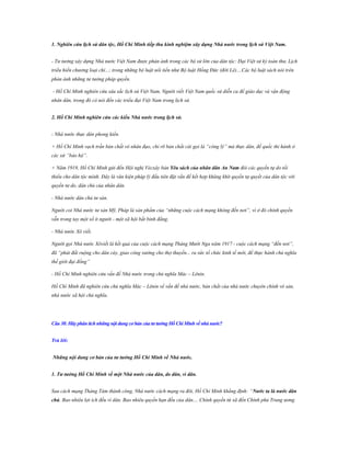 1. Nghiên cứu lịch sử dân tộc, Hồ Chí Minh tiếp thu kinh nghiệm xây dựng Nhà nƣớc trong lịch sử Việt Nam.
- Tư tưởng xây dựng Nhà nước Việt Nam được phản ánh trong các bộ sử lớn của dân tộc: Đại Việt sử ký toàn thư, Lịch
triều hiến chương loại chí...; trong những bộ luật nổi tiến như Bộ luật Hồng Đức (đời Lê)....Các bộ luật sách nói trên
phản ánh những tư tưởng pháp quyền.
- Hồ Chí Minh nghiên cứu sâu sắc lịch sử Việt Nam, Người viết Việt Nam quốc sử diễn ca để giáo dục và vận động
nhân dân, trong đó có nói đến các triểu đại Việt Nam trong lịch sử.
2. Hồ Chí Minh nghiên cứu các kiểu Nhà nƣớc trong lịch sử.
- Nhà nước thực dân phong kiến.
+ Hồ Chí Minh vạch trần bản chất vô nhân đạo, chỉ rõ bản chất cái gọi là “công lý” mà thực dân, đế quốc thi hành ở
các xứ “bảo hộ”.
+ Năm 1919, Hồ Chí Minh gửi đến Hội nghị Vécxây bản Yêu sách của nhân dân An Nam đòi các quyền tự do tối
thiểu cho dân tộc mình. Đây là văn kiện pháp lý đầu tiên đặt vấn đề kết hợp khăng khít quyền tự quyết của dân tộc với
quyền tư do, dân chủ của nhân dân.
- Nhà nước dân chủ tư sản.
Người coi Nhà nước tư sản Mỹ, Pháp là sản phẩm của “những cuộc cách mạng không đến nơi”, vì ở đó chính quyền
vẫn trong tay một số ít người - một xã hội bất bình đẳng.
- Nhà nước Xô viết.
Người gọi Nhà nước Xôviết là kết quả của cuộc cách mạng Tháng Mười Nga năm 1917 - cuộc cách mạng “đến nơi”,
đã “phát đất ruộng cho dân cày, giao công xưởng cho thợ thuyền... ra sức tổ chức kinh tế mới, để thực hành chủ nghĩa
thế giới đại đồng”
- Hồ Chí Minh nghiên cứu vấn đề Nhà nước trong chủ nghĩa Mác – Lênin.
Hồ Chí Minh đã nghiên cứu chủ nghĩa Mác – Lênin về vấn đề nhà nước, bản chất của nhà nước chuyên chính vô sản,
nhà nước xã hội chủ nghĩa.

Câu 38: Hãy phân tích những nội dung cơ bản của tƣ tƣởng Hồ Chí Minh về nhà nƣớc?
Trả lời:
Những nội dung cơ bản của tƣ tƣởng Hồ Chí Minh về Nhà nƣớc.
1. Tƣ tƣởng Hồ Chí Minh về một Nhà nƣớc của dân, do dân, vì dân.
Sau cách mạng Tháng Tám thành công, Nhà nước cách mạng ra đời, Hồ Chí Minh khẳng định: “Nƣớc ta là nƣớc dân
chủ. Bao nhiêu lợi ích đều vì dân. Bao nhiêu quyền hạn đều của dân.... Chính quyền từ xã đến Chính phủ Trung ương

 