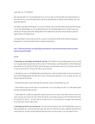 người, diện tích: 11.407.000 km2).
Bên cạnh mâu thuẫn vốn có là mâu thuẫn giữa Tư sản và Vô sản, làm nảy sinh mâu thuẫn mới là mâu thuẫn giữa các
nuớc thuộc địa và các nước Chủ nghĩa Đế quốc, phong trào giải phóng dân tộc dâng lên mạnh mẽ nhưng chưa ở đâu
giành được thắng lợi.
Chủ Nghĩa Tư bản phát triển không đều, một số nước Tư bản gây chiến tranh chia lại thuộc địa làm đại chiến Thế giới
2 nổ ra, Chủ Nghĩa Đế Quốc suy yếu, tạo điều kiện thuận lợi cho Cách Mạng Tháng 10 nổ ra và thành công, mở ra
thời đại mới, thời đại quá độ từ Chủ Nghĩa Tư Bản lên Chủ Nghĩa Xã Hội, làm phát sinh mâu thuẫn mới giữa Chủ
Nghĩa Tư Bản và Chủ Nghĩa Xã hội.
Cách mạng Tháng 10 và sự ra đời của Liên Xô, của quốc tế 3 tạo điều kiện tiền đề cho đẩy mạnh Cách mạng giải
phóng dân tộc ở các thuộc địa phát triển theo xu hướng và tính chất mới.

Câu 3 : Phân tích ảnh hƣởng của truyền thống văn hóa dân tộc và tinh hoa văn hóa nhân loại đối với sự hình
thành tƣ tƣởng Hồ Chí Minh

Trả lời:
1.Ảnh hƣởng của truyền thống văn hoá dân tộc Việt Nam: Hồ Chí Minh là một trong những người con ưu tú của dân
tộc. Trong mấy nghìn năm phát triển của lịch sử, dân tộc Việt Nam đã tạo ra anh hùng thời đại – Hồ Chí Minh người
anh hùng dân tộc. Tư tưởng Hồ Chí Minh, trước hết bắt nguồn từ truyền thống của dân tộc, là sự kế thừa và phát triển
các giá trị văn hoá dân tộc. Trong đó chú ý đến các giá trị tiêu biểu:
+ Chủ nghĩa yêu nước và ý chí bất khuất đấu tranh để dựng nước và giữ nước đã hình thành cho dân tộc Việt Nam các
giá trị truyền thống phong phú, bền vững. Đó là ý thức về chủ quyền quốc gia dân tộc, tự lực, tự cường, yêu nước…tạo
động lực mạnh mẽ của đất nước.
+ Tinh thần nhân nghĩa và truyền thống đoàn kết, tương thân, tương ái trong khó khăn, hoạn nạn.
+ Truyền thống lạc quan yêu đời, niềm tin vào chính mình, tin vào sự tất thắng của chân lý và chính nghĩa dù phải
vượt qua muôn ngàn khó khăn, gian khổ.
+ Truyền thống cần cù, dũng cảm, thông minh, sáng tạo, ham học hỏi, mở rộng cửa đón nhận tinh hoa văn hoá bên
ngoài làm giàu cho văn hoá Việt Nam. Chính nhờ tiếp thu truyền thống của dân tộc mà Hồ Chí Minh đã tìm thấy
con đường đi cho dân tộc. “Lúc đầu chính là chủ nghĩa yêu nước chứ chưa phả i là chủ nghĩa cộng sản đã giúp
tôi tin theo Lênin và đi theo Quốc tế III.”
2.Ảnh hƣởng của tinh hoa văn hoá nhân loại: Trước khi ra đi tìm đường cứu nước, Hồ Chí Minh đã được trang bị và
hấp thụ nền Quốc học và Hán học khá vững vàng, chắc chắn. Trên hành trình cứu nước, Người đã tiếp thu tinh hoa
văn hoá nhân loại, vốn sống, vốn kinh nghiệm để làm giàu tri thức của mình và phục vụ cho cách mạng Việt Nam.

 