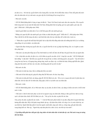 do dân cử ra... Nói tóm lại, quyền hành và lực lượng đều ở nơi dân. Đó là điểm khác nhau về bản chất giữa nhà nước
dân chủ nhân dân với các nhà nước của giai cấp bóc lột đã từng tồi tại trong lịch sử.
- Nhà nước của dân.
+ Hồ Chí Minh khẳng định rõ ràng và ngay từ đầu là: “Nước Việt Nam là một nước dân chủ cộng hòa. Tất cả quyền
bính trong nước là của toàn thể nhân dân Việt Nam, không phân biệt nòi giống, gái trai, giàu nghèo, giai cấp, tôn
giáo” (Điều thứ 1, Hiến pháp năm 1946).
+ Quyền quyết định của nhân dân về các vấ đề liên quan đến vận mệnh quốc gia.
“Những việc quan hệ đến vận mệnh quốc gia sẽ đưa ra nhân dân phúc quyết” (Điều thứ 32 - Hiến pháp năm 1946).
Thực chất đó là chế độ trưng cầu dân ý, một hình thức dân chủ trực tiếp được đề ra khá sớm ở nước ta.
+ “Nhân dân có quyền bãi miễn đại biểu Quốc hội và đại biểu Hội đồng nhân dân nếu những đại biểu ấy tỏ ra không
xứng đáng với sự tín nhiệm của nhân dân
+ Người dân được hưởng mọi quyền dân chủ, có quyền làm bất cứ việc gì pháp luật không cấm, và có nghĩa vụ tuân
theo pháp luật.
+ Nhà nước của dân phải bằng mọi nỗ lực hình thành các thiết chế dân chủ để thực thi quyền làm chủ của người dân.
+ Các vị đại diện của dân, do dân cử ra, chỉ là thừa ủy quyền của dân, chỉ là “công bộc của dân”. Hồ Chí Minh phê
hán những “vị đại diện” lầm lẫn sự uy quyền đó với quyền lực cá nhân, sinh lộng quyền, cửa quyền: “Cậy thế mình ở
trong ban này ban nọ, rồi ngang tàng, phóng túng, muốn sao được vậy, coi khinh dư luận, không nghĩ đến dân. Quên
rằng dân bầu mình ra để làm việc cho dân, chứ không phải để cậy thế với dân”
- Nhà nước do dân.
+ Nhà nước do dân lựa chọn, bầu ra những đại biểu của mình.
+ Nhà nước đó do dân ủng hộ, giúp đỡ, đóng thuế để Nhà nước chi tiêu, hoạt động.
+ Nhà nước do dân phê bình, xây dựng, giúp đỡ. Hồ Chí Minh yêu cầu: Tất cả các cơ quan nhà nước là phải dựa vào
nhân dân, liên hệ chặt chẽ với nhân dân, lắng nghe ý kiến và sự kiểm soát của nhân dân.
- Nhà nước vì dân.
+ Hồ Chí Minh khẳng định: chỉ có Nhà nước thực sự của dân, do dân tổ chức, xây dựng và kiểm soát mới có thể là nhà
nước vì dân.
+ Nhà nước vì dân là nhà nước phục vụ lợi ích và nguyện vọng của nhân dân, không có đặc quyền lợi, thật sự trong
sạch, cần kiệm liêm chính. Hồ Chí Minh yêu cầu: “Việc gì lợi cho dân, ta phải hết sức làm.
Việc gì hại cho dân, ta phải hết sức tránh...” + Cán bộ Nhà nước phải là đầy tớ của dân, đồng thời là người lãnh đạo
hướng dẫn nhân dân. Đầy tớ thì phải trung thành, tận tụy, cần kiệm liêm chính, chí công vô tư, lo trước thiên hạ, vui
sau thiên hạ. Người lãnh đạo phải trí tuệ hơn người, minh mẫn, sáng suốt, nhìn xa, trông rộng, gần gũi nhân dân,
trọng dụng hiền tài. Như vậy, “Người thay mặt dân phải đủ cả đức và tài, vừa hiền lại vừa minh”.
2. Sự thống nhất giữa bản chất giai cấp công nhân với tính nhân dân và tính dân tộc của Nhà nƣớc trong tƣ tƣởng
Hồ Chí Minh.

 