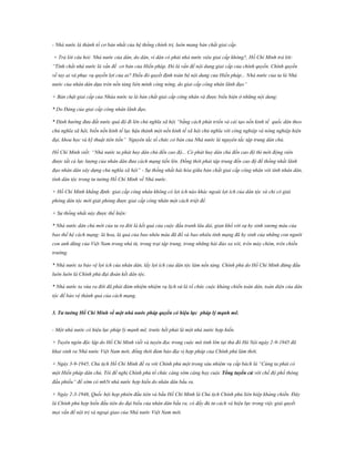 - Nhà nước là thành tố cơ bản nhất của hệ thống chính trị, luôn mang bản chất giai cấp.
+ Trả lời câu hỏi: Nhà nước của dân, do dân, vì dân có phải nhà nước siêu giai cấp không?, Hồ Chí Minh trả lời:
“Tính chất nhà nước là vấn đề cơ bản của Hiến pháp. Đó là vấn đề nội dung giai cấp của chính quyền. Chính quyền
về tay ai và phục vụ quyền lợi của ai? Điều đó quyết định toàn bộ nội dung của Hiến pháp... Nhà nước của ta là Nhà
nước của nhân dân dựa trên nền tảng liên minh công nông, do giai cấp công nhân lãnh đạo”
+ Bản chật giai cấp của Nhàa nước ta là bản chất giai cấp công nhân và được biểu hiện ở những nội dung:
* Do Đảng của giai cấp công nhân lãnh đạo.
* Định hướng đưa đất nước quá độ đi lên chủ nghĩa xã hội “bằng cách phát triển và cải tạo nền kinh tế quốc dân theo
chủ nghĩa xã hội, biến nền kinh tế lạc hậu thành một nền kinh tế xã hội chủ nghĩa với công nghiệp và nông nghiệp hiện
đại, khoa học và kỹ thuật tiên tiến” Nguyên tắc tổ chức cơ bản của Nhà nước là nguyên tắc tập trung dân chủ.
Hồ Chí Minh viết: “Nhà nước ta phát huy dân chủ đến cao độ... Có phát huy dân chủ đến cao độ thì mới động viên
được tất cả lực lượng của nhân dân đưa cách mạng tiến lên. Đồng thời phải tập trung đến cao độ để thống nhất lãnh
đạo nhân dân xây dựng chủ nghĩa xã hội” - Sự thống nhất hài hòa giữa bản chất giai cấp công nhân với tính nhân dân,
tính dân tộc trong tư tưởng Hồ Chí Minh về Nhà nước.
+ Hồ Chí Minh khẳng định: giai cấp công nhân không có lợi ích nào khác ngoài lợi ích của dân tộc và chỉ có giải
phóng dân tộc mới giải phóng được giai cấp công nhân một cách triệt để.
+ Sự thống nhất này được thể hiện:
* Nhà nước dân chủ mới của ta ra đời là kết quả của cuộc đấu tranh lâu dài, gian khổ với sự hy sinh xương máu của
bao thế hệ cách mạng: là hoa, là quả của bao nhêu máu đã đổ và bao nhiêu tính mạng đã hy sinh của những con người
con anh dũng của Việt Nam trong nhà tù, trong trại tập trung, trong những hải đảo xa xôi, trên máy chém, trên chiến
trường.
* Nhà nước ta bảo vệ lợi ích của nhân dân, lấy lợi ích của dân tộc làm nền tảng. Chính phủ do Hồ Chí Minh đứng đầu
luôn luôn là Chính phủ đại đoàn kết dân tộc.
* Nhà nước ta vừa ra đời đã phải đảm nhiệm nhiệm vụ lịch sử là tổ chức cuộc kháng chiến toàn dân, toàn diện của dân
tộc để bảo vệ thành quả của cách mạng.
3. Tƣ tƣởng Hồ Chí Minh về một nhà nƣớc pháp quyền có hiệu lực pháp lý mạnh mẽ.
- Một nhà nước có hiệu lực pháp lý mạnh mẽ, trước hết phải là một nhà nước hợp hiến.
+ Tuyên ngôn độc lập do Hồ Chí Minh viết và tuyên đọc trong cuộc mít tinh lớn tại thủ đô Hà Nội ngày 2-9-1945 đã
khai sinh ra Nhà nước Việt Nam mới, đồng thời đảm bảo địa vị hợp pháp của Chính phủ lâm thời.
+ Ngày 3-9-1945, Chủ tịch Hồ Chí Minh đề ra với Chính phủ một trong sáu nhiệm vụ cấp bách là “Cúng ta phải có
một Hiến pháp dân chủ. Tôi đề nghị Chính phủ tổ chức càng sớm càng hay cuộc Tổng tuyển cử với chế độ phổ thông
đầu phiếu” để sớm có m65t nhà nước hợp hiến do nhân dân bầu ra.
+ Ngày 2-3-1946, Quốc hội họp phiên đầu tiên và bầu Hồ Chí Minh là Chủ tịch Chính phủ liên hiệp kháng chiến. Đây
là Chính phủ hợp hiến đầu tiên do đại biểu của nhân dân bầu ra, có đầy đủ tư cách và hiệu lực trong việc giải quyết
mọi vấn đề nội trị và ngoại giao của Nhà nước Việt Nam mới.

 