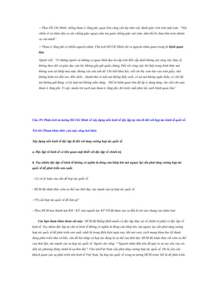 + Theo Hồ Chí Minh, chống tham ô, lãng phí, quan liêu cũng cần kíp như việc đánh giặc trên trên mặt trận. “Nếu
chiến sĩ và nhân dân ra sức chống giặc ngoại xâm mà quên chống giặc nội xâm, như thế là chưa làm tròn nhiệm
vụ của mình”
+ Tham ô, lãng phí có nhiều nguyên nhân, Chủ tịch Hồ Chí Minh chỉ ra nguyên nhân quan trọng là bệnh quan
liêu.
Người viết: “Vì những người và những cơ quan lãnh đạo từ cấp trên đến cấp dưới không sát công việc thực tế,
không theo dõi và giáo dục cán bộ, không gần gũi quần chúng. Đối với công việc thì thật trọng hình thức mà
không xem xét khắp mọi mặt, không vào sâu vấn đề. Chỉ biết khai hội, viết chỉ thị, xem báo cáo trên giấy, chứ
không kiểm tra đến nơi, đến chốn... thành thử có mắt mà không thấy suốt, có tai mà không nghe thấu, có chế độ
mà không giữ đúng, có kỷ luật mà không nắm vững... Thế là bệnh quan liêu đã ấp ủ, dung túng, che chở cho nạn
tham ô, lãng phí. Vì vậy, muốn trừ sạch nạn tham ô, lãng phí, thì trước mắt phải tẩy sạch bệnh quan liêu”

Câu 39: Phân tích tƣ tƣởng Hồ Chí Minh về xây dựng nền kinh tế độc lập tự chủ đi đôi với hợp tác kinh tế quốc tế.
Trả lời (Tham khảo thôi ,câu này cũng hơi khó)
Xây dựng nền kinh tế độc lập đi đôi với tăng cƣờng hợp tác quốc tế.
a. Độc lập về kinh tế có liên quan mật thiết với độc lập về chính trị.
b. Tuy nhiên độc lập về kinh tế không có nghĩa là đóng cửa khép kín mà ngƣợc lại cần phải tăng cƣờng hợp tác
quốc tế để phát triển sản xuất.
- Cơ sở lý luận của vấn đề hợp tác quốc tế.
- HCM đã nhận thức sớm xu thế của thời đại, sức mạnh của sự hợp tác quốc tế.
- VN cần hợp tác quốc tế để làm gì?
- Theo HCM mọi thành tựu KH - KT, mọi nguồn lực KT VH đã được tạo ra đều là tài sản chung của nhân loại
Các bạn tham khảo them cái này: HCM đã khẳng định muốn có độc lập thực sự về chính trị phải có độc lập về
kinh tế. Tuy nhiên độc lập tự chủ về kinh tế không có nghĩa là đóng cửa khép kín, mà ngược lại cần phải tăng cường
hợp tác quốc tế để phát triển sản xuất, nhất là trong điều kiện ngày nay, khi mà cuộc cách mạng khoa học kỹ thuật
đang phát triển như vũ bão, vấn đề hội nhập và hợp tác đang là xu thế của thời đại. HCM đã nhận thức rất sớm xu thế
của thời đại, sức mạnh của sự hợp tác quốc tế. Người cho rằng: " Nguyên nhân đầu tiên đã gây ra sự suy yếu của các
dân tộc phương đông chính là sự đơn độc". Cho nênViệt Nam cần phải tăng cường hợp tác quốc tế. Đó là yêu cầu
khách quan của sự phát triển nền kinh tế Việt Nam. Sự hợp tác quốc tế trong tư tưởng HCM trước hết là để phát triển

 