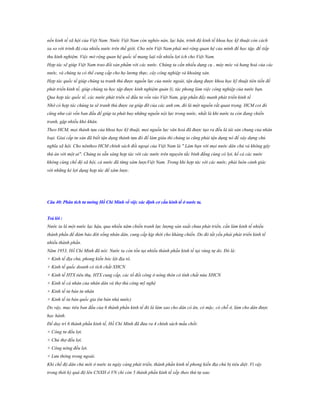 nền kinh tế xã hội của Việt Nam. Nước Việt Nam còn nghèo nàn, lạc hậu, trình độ kinh tế khoa học kỹ thuật còn cách
xa so với trình độ của nhiều nước trên thế giới. Cho nên Việt Nam phải mở rộng quan hệ của mình để học tập, để tiếp
thu kinh nghiệm. Việc mở rộng quan hệ quốc tế mang laịi rất nhiều lợi ích cho Việt Nam.
Hợp tác sẽ giúp Việt Nam trao đổi sản phẩm với các nước. Chúng ta cần nhiều dụng cụ , máy móc và hang hoá của các
nước, và chúng ta có thể cung cấp cho họ lương thực, cây công nghiệp và khoáng sản.
Hợp tác quốc tế giúp chúng ta tranh thủ được nguồn lực của nước ngoài, tận dụng được khoa học kỹ thuật tiên tiến để
phát triển kinh tế, giúp chúng ta học tập được kinh nghiệm quản lý, tác phong làm việc công nghiệp của nước bạn.
Qua hợp tác quốc tế, các nước phát triển sẽ đầu tư vốn vào Việt Nam, góp phần đẩy manh phát triển kinh tế
Nhờ có hợp tác chúng ta sẽ tranh thủ được sự giúp đỡ của các anh em, đó là một nguồn rất quan trọng. HCM coi đó
cũng như cái vốn ban đầu để giúp ta phát huy những nguồn nội lực trong nước, nhất là khi nước ta còn đang chiến
tranh, gặp nhiều khó khăn.
Theo HCM, mọi thành tựu của khoa học kỹ thuật, mọi nguồn lực văn hoá đã được tạo ra đều là tài sản chung của nhân
loại. Giai cấp tư sản đã biết tận dụng thành tựu đó để làm giàu thì chúng ta cũng phải tận dụng nó để xây dựng chủ
nghĩa xã hội. Cho nêntheo HCM chính sách đối ngoại của Việt Nam là " Làm bạn với mọi nước dân chủ và không gây
thù án với một ai". Chúng ta sẵn sàng hợp tác với các nước trên nguyên tắc bình đẳng cùng có lợi, kể cả các nước
không cùng chế độ xã hội, cả nước đã từng xâm lượcViệt Nam. Trong khi hợp tác với các nước, phải luôn cảnh giác
với những kẻ lợi dụng hợp tác để xâm lược.

Câu 40: Phân tích tƣ tƣởng Hồ Chí Minh về việc xác định cơ cấu kinh tế ở nƣớc ta.
Trả lời :
Nước ta là một nước lạc hậu, qua nhiều năm chiến tranh lực lượng sản xuất chưa phát triển, cần làm kinh tế nhiều
thành phần để đảm bảo đời sống nhân dân, cung cấp kịp thời cho kháng chiến. Do đó tất yếu phải phát triển kinh tế
nhiều thành phần.
Năm 1953, Hồ Chí Minh đã nói: Nước ta còn tồn tại nhiều thành phần kinh tế tại vùng tự do. Đó là:
+ Kinh tế địa chủ, phong kiến bóc lột địa tô.
+ Kinh tế quốc doanh có tích chất XHCN
+ Kinh tế HTX tiêu thụ, HTX cung cấp, các tổ đổi công ở nông thôn có tính chất nửa XHCN
+ Kinh tế cá nhân của nhân dân và thợ thủ công mỹ nghệ
+ Kinh tế tư bản tư nhân
+ Kinh tế tư bản quốc gia (tư bản nhà nước)
Do vậy, mục tiêu ban đầu của 6 thành phần kinh tế đó là làm sao cho dân có ăn, có mặc, có chỗ ở, làm cho dân được
học hành.
Để duy trì 6 thành phần kinh tế, Hồ Chí Minh đã đưa ra 4 chính sách mấu chốt:
+ Công tư đều lợi.
+ Chủ thợ đều lợi.
+ Công nông đều lợi.
+ Lưu thông trong ngoài.
Khi chế độ dân chủ mới ở nước ta ngày càng phát triển, thành phần kinh tế phong kiến địa chủ bị tiêu diệt .Vì vậy
trong thời kỳ quá độ lên CNXH ở VN chỉ còn 5 thành phần kinh tế xếp theo thứ tự sau:

 