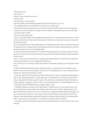 A.Kinh tế quốc doanh
B.Các hợp tác xã
C.Kinh tế cá nhân, nông dân, thợ thủ công
D.Tư bản tư nhân
E.Tư bản nhà nước công tư hợp danh
Theo Hồ Chí Minh, nền kinh tế nhiều thành phần tồn tại suốt thời kì quá độ là vì 2 lý do sau:
- Các thành phần kinh tế cũng là sự biểu hiện của các quan hệ sản xuất khác nhau.
- Khi chế độ xã hội đang trong quá trình từ sản xuất nhỏ lên sản xuất lớn xã hội chủ nghĩa. Nó đảm bảo sự phù hợp
của quan hệ sản xuất với trình độ của lực lượng sản xuất còn manh mún. Những mảnh vụn ấy của xã hội cũ sẽ được
cải tạo chuyển dần lên CNXH.
* Nếu hỏi vận dụng trình bày thêm
Tiếp tục tư tưởng HCM, ĐH IX của Đảng khẳng định: Đảng và nhà nước ta chủ trương thực hiện nhất quán và lâu dài
chính sách phát triển kinh tế hàng hóa nhiều thành phần, vận hànhtheo cơ chế thị trường, có sự quản lý của nhà nước
theo định hướng XHCN.
Ngoài 5 thành phần kinh tế trên, ĐH IX khẳng định thêm 1 thành phần kinh tế mới là kinh tế có vốn đầu tư nước ngoài.
Nó sẽ giúp ta kêu gọi và sử dụng vốn đầu tư nước ngoài ngày càng nhiều. Đến ĐH X, Đảng đã ghép kinh tế tư bản vào
với kinh tế tư nhân cho nên chỉ còn 5 thành phần kinh tế.
Tư tưởng phát triển nhiều thành phần kinh tế của HCM ko chỉ đáp ứng kịp thời cho cuộc kháng chiến bảo vệ nền độc
lập tự do của dân tộc mà còn là tư tưởng chiến lược về xây dựng nền kinh tế nhiều thành phần trong thời kỳ quá độ lên
CNXH ở nước ta
Ngày nay trong công cuộc đổi mới đất nước, xây dựng nề kinh tế nhiều thành phần của HCM vẫn là tư tưởng chỉ đạo
rất quan trọng, góp phần to lớn vào sự nghiệp CNH, HĐH đất nước
Câu 5: Phân tích vai trò của tinh hoa văn hóa nhân loại đối với sự hình thành và phát triển của tư tưởng Hồ Chí Minh.
Trả lời
Từ nhỏ, Hồ Chí Minh đã được tiếp thu văn hóa phương đông. Sau này, trong quá trình bôn ba tìm đường cứu nước,
Người đã có một vốn hiểu biết văn hóa Đông - Tây kim cổ uyên bác. Người đã kế thừa có chọn lọc những tinh hoa văn
hóa nhân loại để làm giàu thêm kiến thức của mình.
- Về Nho giáo, Người hiểu rõ những bất cập của Nho giáo như duy tâm, lạc hậu, tư tưởng đẳng cấp, khinh thường lao
động tay chân, khinh thường phụ nữ... Tuy nhiên, người cũng chỉ ra những điều hay của Nho giáo như triết lý hành
động, tư tưởng nhập thế, hành đạo, giúp đời, lý tưởng về một xã hội bình trị, một thế giới đại đồng, triết lý nhân sinh,
tu thân dưỡng tính, tư tưởng đề cao văn hóa, lễ giáo, tạo ra truyền thống hiếu học... Đó chính là những yếu tố tích cực
của Nho giáo đã được Hồ ChíMinh khai thác xây dựng tư tưởng của mình.
- Về Phật giáo, Phật giáo là tôn giáo, mà theo Người nhận xét: Tôn giáo là duy tâm. Do đó, Phật giáo cũng có tính
chất 2 mặt. Mặt tiêu cực là thủ tiêu đấu tranh, khuất phục trước kẻ thù, an bài với số phận. Những mặt tích cực cần
được khai thác đó là tư tưởng vị tha, từ bi bác ái, cứu khổ cứu nạn, thương người như thế thương thân; Phật giáo cũng
dạy con người nếp sống có đạo đức, trong sạch,giản dị, chăm lo làm điều thiện, để cao lao động, chống lười biếng.
Phật giáo có tinh thần bình đẳng, tinh thần dân chủ,chất phác, chống lại mọi phân biệt đẳng cấp, chủ trương khuyến
khích con người tham gia vào cộng đồng, vào cuộc đấu tranh của nhân dân chống kẻ thù dân tộc.
- Về chủ nghĩa tam dân của Tôn Trung Sơn, người tìm thấy những điều thích hợp với Việt Nam, đó là độc lập, tự do và
hạnh phúc

 