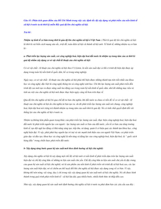 Câu 41: Phân tích quan điểm của Hồ Chí Minh trong việc xác định tốc độ xây dựng và phát triển của nền kinh tế
xã hội ở nƣớc ta từ thời kỳ miền Bắc quá độ lên chủ nghĩa xã hội.
Trả lời :
Nhiệm vụ kinh tế cơ bản trong thời kì qúa độ lên chủ nghĩa xã hội ở Việt Nam : Thời kì quá độ lên chủ nghĩa xã hội
là thời kì cải biến cách mạng sâu sắc, triệt để, toàn diện xã hội cũ thành xã hội mới. Về kinh tế, những nhiệm vụ cơ bản
là :
a- Phát triển lực lƣợng sản xuất, coi công nghiệp hoá, hiện đại hoá đất nƣớc là nhiệm vụ trung tâm của cả thời kì
quá độ nhằm xây dựng cơ sở vật chất kĩ thuật của chủ nghĩa xã hội:
Cơ sở vật chất - kĩ thuật của chủ nghĩa xã hội theo V.I.Lênin, là nền sản xuất đại cơ khí ở trình độ hiện đại được áp
dụng trong toàn bộ nền kinh tế quốc dân, kể cả trong nông nghiệp.
Ngày nay, cơ sở vật chất - kĩ thuật của chủ nghĩa xã hội phải thể hiện được những thành tựu tiên tiến nhất của khoa
học và công nghệ, đặc biệt là công nghệ thông tin và công nghệ sinh học. Chỉ khi lực lượng sản xuất phát triển đến
trình độ cao mới tạo ra được năng suất lao động cao trong toàn bộ nền kinh tế quốc dân, nhờ đó những mục tiêu và
tính ưu việt của chủ nghĩa xã hội mới được thực hiện ngày càng tốt hơn trên thực tế.
Qúa độ lên chủ nghĩa xã hội bỏ qua chế độ tư bản chủ nghĩa, khi đất nước ta chưa có tiền đề về cơ sở vật chất - kĩ
thuật của chủ nghĩa xã hội do chủ nghĩa tư bản tạo ra; do đó phát triển lực lượng sản xuất nói chung, công nghiệp
hoá, hiện đại hoá nói riêng trở thành nhiệm vụ trung tâm của suốt thời kì quá độ. Nó có tính chất quyết định đối với
thắng lợi của chủ nghĩa xã hội ở nước ta.
Nhiệm vụ không kém phần quan trọng khác của phát triển lực lượng sản xuất, thực hiện công nghiệp hoá, hiện đại hoá
đất nước là phát triển nguồn lực con người - lực lượng sản xuất cơ bản của đất nước, yếu tố cơ bản của tăng trưởng
kinh tế, tạo đội ngũ lao động có khả năng sáng tạo, tiếp thu, sử dụng, quản lí có hiệu quả các thành tựu khoa học, công
nghệ hiện đại. Vì vậy, phải phát huy nguồn lực trí tuệ và sức mạnh tinh thần của con người Việt Nam, coi phát triển
giáo dục và đào tạo, khoa học và công nghệ là nền tảng và động lực của công nghiệp hoá, hiện đại hoá, là “ quốc sách
hàng đầu” trong chiến lược phát triển đất nước.
b- Xây dựng từng bƣớc quan hệ sản xuất mới theo đinh hƣớng xã hội chủ nghiã:
Xây dựng chủ nghĩa xã hội là xây dựng một chế độ xã hội mới có nền kinh tế phát triển dựa trên lực lượng sản xuất
hiện đại và chế độ công hữu về những tư liệu sản xuất chủ yếu. Chế độ công hữu tư liệu sản xuất chủ yếu là đặc trưng
của quan hệ sản xuất xã hội chủ nghiã; nó là sản phẩm của nền kinh tế phát triển với trình độ xã hội hoá cao, các lực
lượng sản xuất hiện đại, nó sẽ chiếm ưu thế tuyệt đối khi chủ nghĩa xã hội được xây dựng xong về cơ bản. Vì vậy,
không thể nôn nóng, vội vàng, duy ý chí trong việc xây dựng quan hệ sản xuất mới xã hội chủ nghĩa. Nó chỉ được hình
thành trong quá trình phát triển kinh tế - xã hội lâu dài, qua nhiều bước, nhiều hình thức từ thấp đến cao.
Như vậy, xây dựng quan hệ sản xuất mới định hướng chủ nghĩa xã hội ở nước ta phải đảm bảo các yêu cầu sau đây :

 