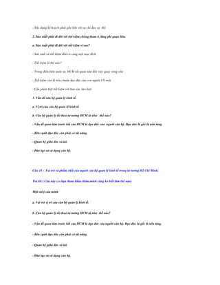 - Xây dựng kế hoạch phải gắn liền với sự chỉ đạo cụ thể.
2. Sản xuất phải đi đôi với tiét kiệm chống tham ô, lãng phí quan liêu.
a. Sản xuất phải đi đôi với tiết kiệm vì sao?
- Sản xuất và tiết kiệm đều có cùng một mục đích.
- Tiết kiệm là thế nào?
- Trong điều kiện nước ta, HCM rất quan tâm đến việc quay vòng vốn.
- Tiết kiệm còn là tiêu chuẩn đạo đức của con người VN mới.
- Cần phân biệt tiết kiệm với bủn xỉn, keo kiệt.
3. Vấn đề cán bộ quản lý kinh tế.
a. Vị trí của cán bộ quản lý kinh tế.
b. Cán bộ quản lý tốt theo tƣ tƣởng HCM là nhƣ thế nào?
- Vấn đề quan tâm trƣớc hết của HCM là đạo đức của ngƣời cán bộ. Đạo đức là gốc là nền tảng.
- Bên cạnh đạo đức còn phải có tài năng.
- Quan hệ giữa đức và tài.
- Đào tạo và sử dụng cán bộ.

Câu 43 : Vai trò và phẩm chất của ngƣời cán bộ quản lý kinh tế trong tƣ tƣởng Hồ Chí Minh.
Trả lời ( Câu này ccs bạn tham khảo thêm,mình cũng ko biết làm thế nào)
Một vài ý của mình
a. Vai trò vị trí của cán bộ quản lý kinh tế.
b. Cán bộ quản lý tốt theo tƣ tƣởng HCM là nhƣ thế nào?
- Vấn đề quan tâm trƣớc hết của HCM là đạo đức của ngƣời cán bộ. Đạo đức là gốc là nền tảng.
- Bên cạnh đạo đức còn phải có tài năng.
- Quan hệ giữa đức và tài.
- Đào tạo và sử dụng cán bộ.

 