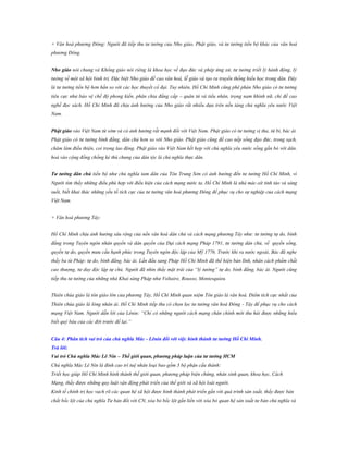 + Văn hoá phương Đông: Người đã tiếp thu tư tưởng của Nho giáo, Phật giáo, và tư tưởng tiến bộ khác của văn hoá
phương Đông.
Nho giáo nói chung và Khổng giáo nói riêng là khoa học về đạo đức và phép ứng xử, tư tưởng triết lý hành động, lý
tưởng về một xã hội bình trị. Đặc biệt Nho giáo đề cao văn hoá, lễ giáo và tạo ra truyền thống hiếu học trong dân. Đây
là tư tưởng tiến bộ hơn hẳn so với các học thuyết cổ đại. Tuy nhiên, Hồ Chí Minh cũng phê phán Nho giáo có tư tưởng
tiêu cực như bảo vệ chế độ phong kiến, phân chia đẳng cấp – quân tử và tiểu nhân, trọng nam khinh nữ, chỉ đề cao
nghề đọc sách. Hồ Chí Minh đã chịu ảnh hưởng của Nho giáo rất nhiều dựa trên nền tảng chủ nghĩa yêu nước Việt
Nam.
Phật giáo vào Việt Nam từ sớm và có ảnh hưởng rất mạnh đối với Việt Nam. Phật giáo có tư tưởng vị tha, từ bi, bác ái.
Phật giáo có tư tưởng bình đẳng, dân chủ hơn so với Nho giáo. Phật giáo cũng đề cao nếp sống đạo đức, trong sạch,
chăm làm điều thiện, coi trọng lao động. Phật giáo vào Việt Nam kết hợp với chủ nghĩa yêu nước sống gắn bó với dân,
hoà vào cộng đồng chống kẻ thù chung của dân tộc là chủ nghĩa thực dân.
Tƣ tƣởng dân chủ tiến bộ như chủ nghĩa tam dân của Tôn Trung Sơn có ảnh hưởng đến tư tưởng Hồ Chí Minh, vì
Người tìm thấy những điều phù hợp với điều kiện của cách mạng nước ta. Hồ Chí Minh là nhà mác-xít tỉnh táo và sáng
suốt, biết khai thác những yếu tố tích cực của tư tưởng văn hoá phương Đông để phục vụ cho sự nghiệp của cách mạng
Việt Nam.
+ Văn hoá phương Tây:
Hồ Chí Minh chịu ảnh hưởng sâu rộng của nền văn hoá dân chủ và cách mạng phương Tây như: tư tưởng tự do, bình
đẳng trong Tuyên ngôn nhân quyền và dân quyền của Đại cách mạng Pháp 1791, tư tưởng dân chủ, về quyền sống,
quyền tự do, quyền mưu cầu hạnh phúc trong Tuyên ngôn độc lập của Mỹ 1776. Trước khi ra nước ngoài, Bác đã nghe
thấy ba từ Pháp: tự do, bình đẳng, bác ái. Lần đầu sang Pháp Hồ Chí Minh đã thể hiện bản lĩnh, nhân cách phẩm chất
cao thượng, tư duy độc lập tự chủ. Người đã nhìn thấy mặt trái của “lý tưởng” tự do, bình đẳng, bác ái. Người cũng
tiếp thu tư tưởng của những nhà Khai sáng Pháp như Voltaire, Rousso, Montesquieu.
Thiên chúa giáo là tôn giáo lớn của phương Tây, Hồ Chí Minh quan niệm Tôn giáo là văn hoá. Điểm tích cực nhất của
Thiên chúa giáo là lòng nhân ái. Hồ Chí Minh tiếp thu có chọn lọc tư tưởng văn hoá Đông - Tây để phục vụ cho cách
mạng Việt Nam. Người dẫn lời của Lênin: “Chỉ có những người cách mạng chân chính mới thu hái được những hiểu
biết quý báu của các đời trước để lại.”
Câu 4: Phân tích vai trò của chủ nghĩa Mác - Lênin đối với việc hình thành tƣ tƣởng Hồ Chí Minh.
Trả lời:
Vai trò Chủ nghĩa Mác Lê Nin – Thế giới quan, phƣơng pháp luận của tƣ tƣởng HCM
Chủ nghĩa Mác Lê Nin là đỉnh cao trí tuệ nhân loại bao gồm 3 bộ phận cấu thành:
Triết học giúp Hồ Chí Minh hình thành thế giới quan, phương pháp biện chứng, nhân sinh quan, khoa học, Cách
Mạng, thấy được những quy luật vận động phát triển của thế giới và xã hội loài người.
Kinh tế chính trị học vạch rõ các quan hệ xã hội được hình thành phát triển gắn với quá trình sản xuất, thấy được bản
chất bốc lột của chủ nghĩa Tư bản đối với CN, xóa bỏ bốc lột gắn liền với xóa bỏ quan hệ sản xuất tư bản chủ nghĩa và

 